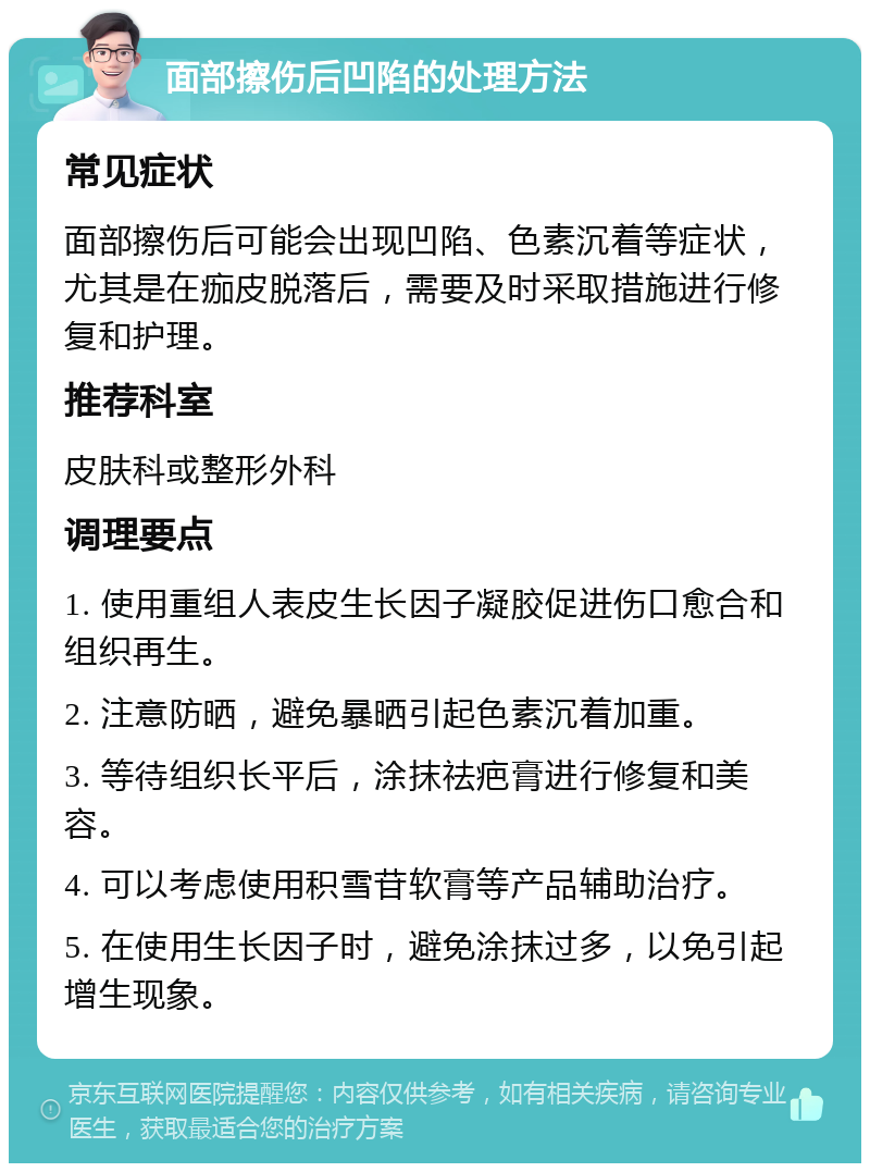 面部擦伤后凹陷的处理方法 常见症状 面部擦伤后可能会出现凹陷、色素沉着等症状，尤其是在痂皮脱落后，需要及时采取措施进行修复和护理。 推荐科室 皮肤科或整形外科 调理要点 1. 使用重组人表皮生长因子凝胶促进伤口愈合和组织再生。 2. 注意防晒，避免暴晒引起色素沉着加重。 3. 等待组织长平后，涂抹祛疤膏进行修复和美容。 4. 可以考虑使用积雪苷软膏等产品辅助治疗。 5. 在使用生长因子时，避免涂抹过多，以免引起增生现象。