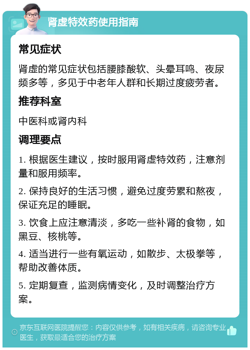 肾虚特效药使用指南 常见症状 肾虚的常见症状包括腰膝酸软、头晕耳鸣、夜尿频多等，多见于中老年人群和长期过度疲劳者。 推荐科室 中医科或肾内科 调理要点 1. 根据医生建议，按时服用肾虚特效药，注意剂量和服用频率。 2. 保持良好的生活习惯，避免过度劳累和熬夜，保证充足的睡眠。 3. 饮食上应注意清淡，多吃一些补肾的食物，如黑豆、核桃等。 4. 适当进行一些有氧运动，如散步、太极拳等，帮助改善体质。 5. 定期复查，监测病情变化，及时调整治疗方案。