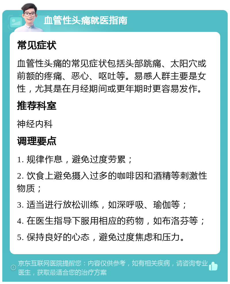 血管性头痛就医指南 常见症状 血管性头痛的常见症状包括头部跳痛、太阳穴或前额的疼痛、恶心、呕吐等。易感人群主要是女性，尤其是在月经期间或更年期时更容易发作。 推荐科室 神经内科 调理要点 1. 规律作息，避免过度劳累； 2. 饮食上避免摄入过多的咖啡因和酒精等刺激性物质； 3. 适当进行放松训练，如深呼吸、瑜伽等； 4. 在医生指导下服用相应的药物，如布洛芬等； 5. 保持良好的心态，避免过度焦虑和压力。