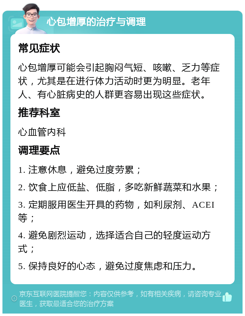 心包增厚的治疗与调理 常见症状 心包增厚可能会引起胸闷气短、咳嗽、乏力等症状，尤其是在进行体力活动时更为明显。老年人、有心脏病史的人群更容易出现这些症状。 推荐科室 心血管内科 调理要点 1. 注意休息，避免过度劳累； 2. 饮食上应低盐、低脂，多吃新鲜蔬菜和水果； 3. 定期服用医生开具的药物，如利尿剂、ACEI等； 4. 避免剧烈运动，选择适合自己的轻度运动方式； 5. 保持良好的心态，避免过度焦虑和压力。