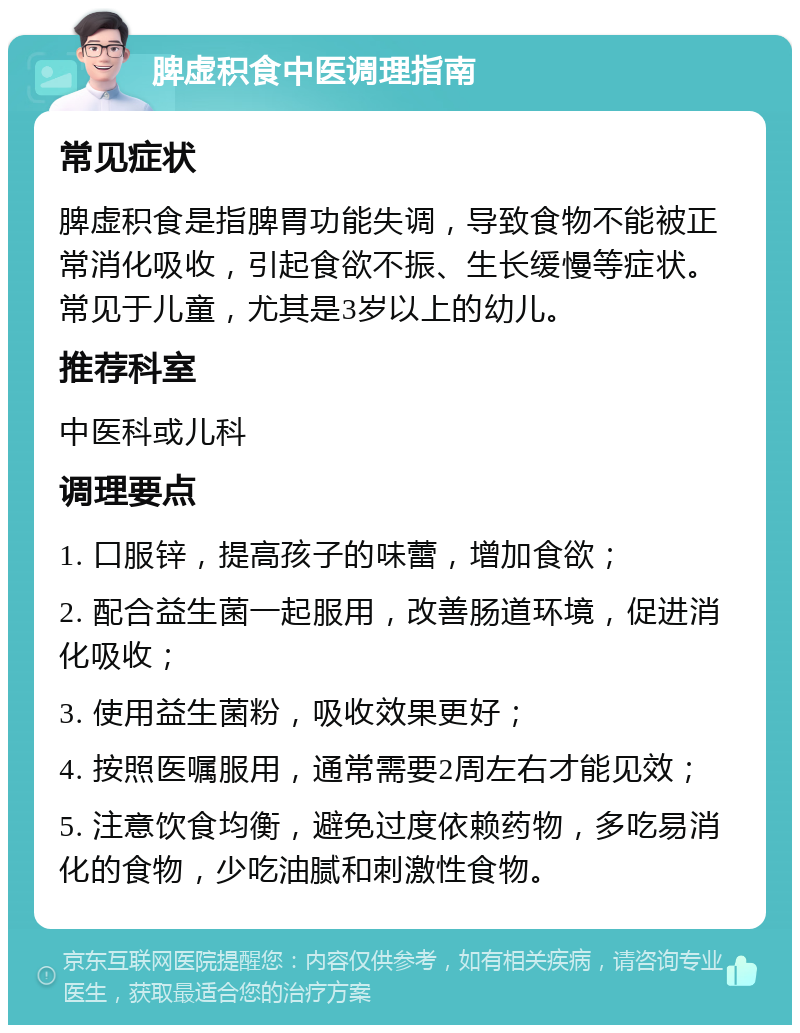 脾虚积食中医调理指南 常见症状 脾虚积食是指脾胃功能失调，导致食物不能被正常消化吸收，引起食欲不振、生长缓慢等症状。常见于儿童，尤其是3岁以上的幼儿。 推荐科室 中医科或儿科 调理要点 1. 口服锌，提高孩子的味蕾，增加食欲； 2. 配合益生菌一起服用，改善肠道环境，促进消化吸收； 3. 使用益生菌粉，吸收效果更好； 4. 按照医嘱服用，通常需要2周左右才能见效； 5. 注意饮食均衡，避免过度依赖药物，多吃易消化的食物，少吃油腻和刺激性食物。