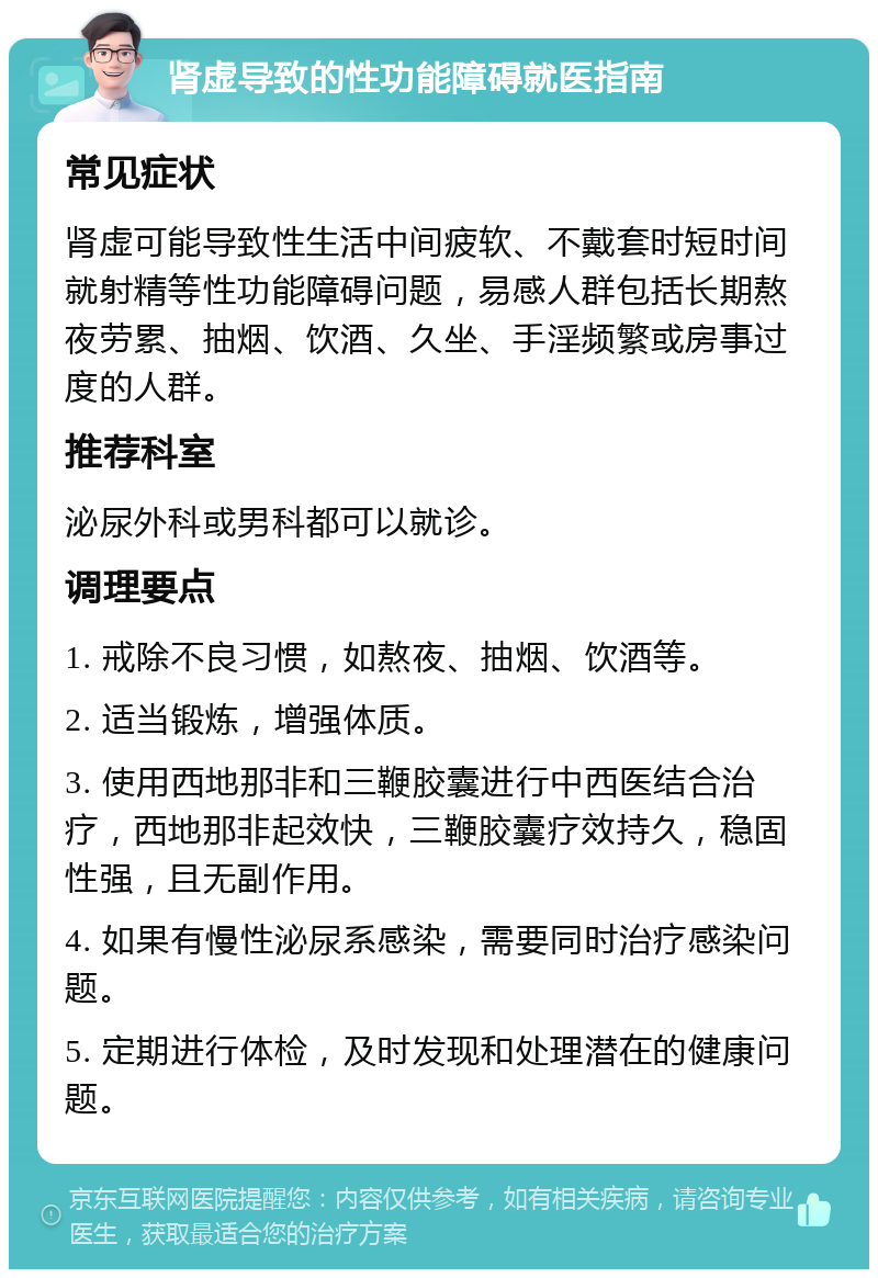 肾虚导致的性功能障碍就医指南 常见症状 肾虚可能导致性生活中间疲软、不戴套时短时间就射精等性功能障碍问题，易感人群包括长期熬夜劳累、抽烟、饮酒、久坐、手淫频繁或房事过度的人群。 推荐科室 泌尿外科或男科都可以就诊。 调理要点 1. 戒除不良习惯，如熬夜、抽烟、饮酒等。 2. 适当锻炼，增强体质。 3. 使用西地那非和三鞭胶囊进行中西医结合治疗，西地那非起效快，三鞭胶囊疗效持久，稳固性强，且无副作用。 4. 如果有慢性泌尿系感染，需要同时治疗感染问题。 5. 定期进行体检，及时发现和处理潜在的健康问题。