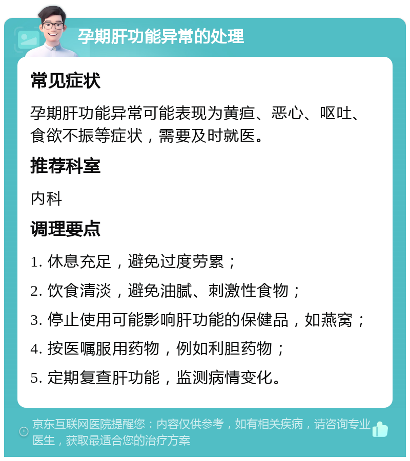 孕期肝功能异常的处理 常见症状 孕期肝功能异常可能表现为黄疸、恶心、呕吐、食欲不振等症状，需要及时就医。 推荐科室 内科 调理要点 1. 休息充足，避免过度劳累； 2. 饮食清淡，避免油腻、刺激性食物； 3. 停止使用可能影响肝功能的保健品，如燕窝； 4. 按医嘱服用药物，例如利胆药物； 5. 定期复查肝功能，监测病情变化。