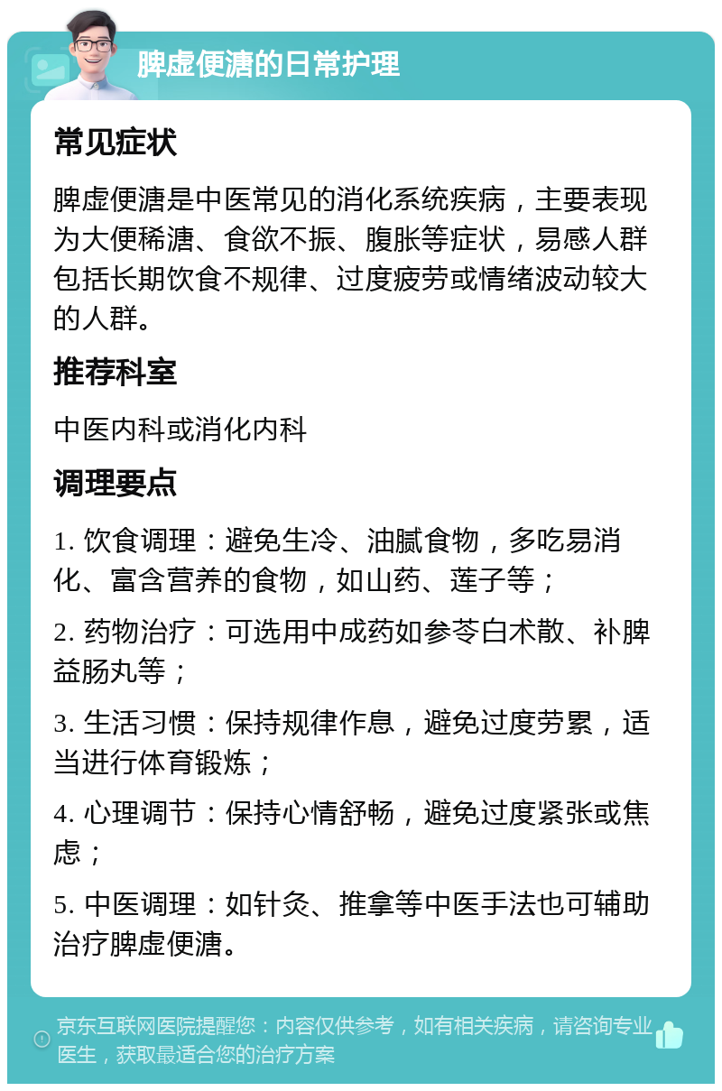 脾虚便溏的日常护理 常见症状 脾虚便溏是中医常见的消化系统疾病，主要表现为大便稀溏、食欲不振、腹胀等症状，易感人群包括长期饮食不规律、过度疲劳或情绪波动较大的人群。 推荐科室 中医内科或消化内科 调理要点 1. 饮食调理：避免生冷、油腻食物，多吃易消化、富含营养的食物，如山药、莲子等； 2. 药物治疗：可选用中成药如参苓白术散、补脾益肠丸等； 3. 生活习惯：保持规律作息，避免过度劳累，适当进行体育锻炼； 4. 心理调节：保持心情舒畅，避免过度紧张或焦虑； 5. 中医调理：如针灸、推拿等中医手法也可辅助治疗脾虚便溏。