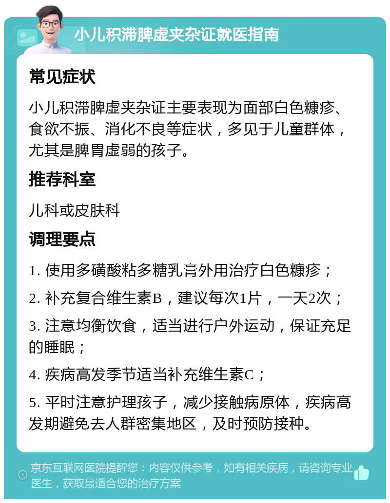 小儿积滞脾虚夹杂证就医指南 常见症状 小儿积滞脾虚夹杂证主要表现为面部白色糠疹、食欲不振、消化不良等症状，多见于儿童群体，尤其是脾胃虚弱的孩子。 推荐科室 儿科或皮肤科 调理要点 1. 使用多磺酸粘多糖乳膏外用治疗白色糠疹； 2. 补充复合维生素B，建议每次1片，一天2次； 3. 注意均衡饮食，适当进行户外运动，保证充足的睡眠； 4. 疾病高发季节适当补充维生素C； 5. 平时注意护理孩子，减少接触病原体，疾病高发期避免去人群密集地区，及时预防接种。