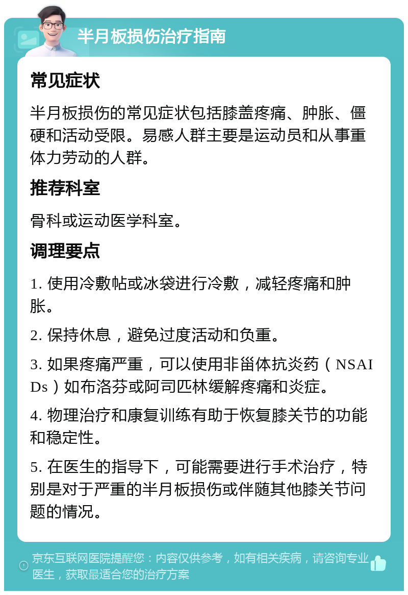 半月板损伤治疗指南 常见症状 半月板损伤的常见症状包括膝盖疼痛、肿胀、僵硬和活动受限。易感人群主要是运动员和从事重体力劳动的人群。 推荐科室 骨科或运动医学科室。 调理要点 1. 使用冷敷帖或冰袋进行冷敷，减轻疼痛和肿胀。 2. 保持休息，避免过度活动和负重。 3. 如果疼痛严重，可以使用非甾体抗炎药（NSAIDs）如布洛芬或阿司匹林缓解疼痛和炎症。 4. 物理治疗和康复训练有助于恢复膝关节的功能和稳定性。 5. 在医生的指导下，可能需要进行手术治疗，特别是对于严重的半月板损伤或伴随其他膝关节问题的情况。