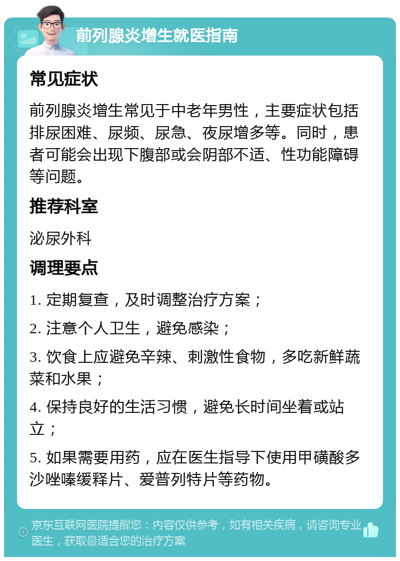 前列腺炎增生就医指南 常见症状 前列腺炎增生常见于中老年男性，主要症状包括排尿困难、尿频、尿急、夜尿增多等。同时，患者可能会出现下腹部或会阴部不适、性功能障碍等问题。 推荐科室 泌尿外科 调理要点 1. 定期复查，及时调整治疗方案； 2. 注意个人卫生，避免感染； 3. 饮食上应避免辛辣、刺激性食物，多吃新鲜蔬菜和水果； 4. 保持良好的生活习惯，避免长时间坐着或站立； 5. 如果需要用药，应在医生指导下使用甲磺酸多沙唑嗪缓释片、爱普列特片等药物。