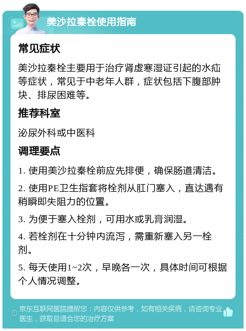 美沙拉秦栓使用指南 常见症状 美沙拉秦栓主要用于治疗肾虚寒湿证引起的水疝等症状，常见于中老年人群，症状包括下腹部肿块、排尿困难等。 推荐科室 泌尿外科或中医科 调理要点 1. 使用美沙拉秦栓前应先排便，确保肠道清洁。 2. 使用PE卫生指套将栓剂从肛门塞入，直达遇有稍瞬即失阻力的位置。 3. 为便于塞入栓剂，可用水或乳膏润湿。 4. 若栓剂在十分钟内流泻，需重新塞入另一栓剂。 5. 每天使用1~2次，早晚各一次，具体时间可根据个人情况调整。