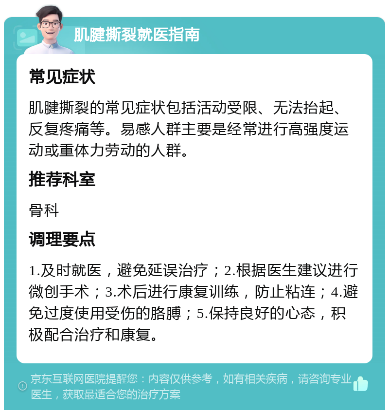 肌腱撕裂就医指南 常见症状 肌腱撕裂的常见症状包括活动受限、无法抬起、反复疼痛等。易感人群主要是经常进行高强度运动或重体力劳动的人群。 推荐科室 骨科 调理要点 1.及时就医，避免延误治疗；2.根据医生建议进行微创手术；3.术后进行康复训练，防止粘连；4.避免过度使用受伤的胳膊；5.保持良好的心态，积极配合治疗和康复。