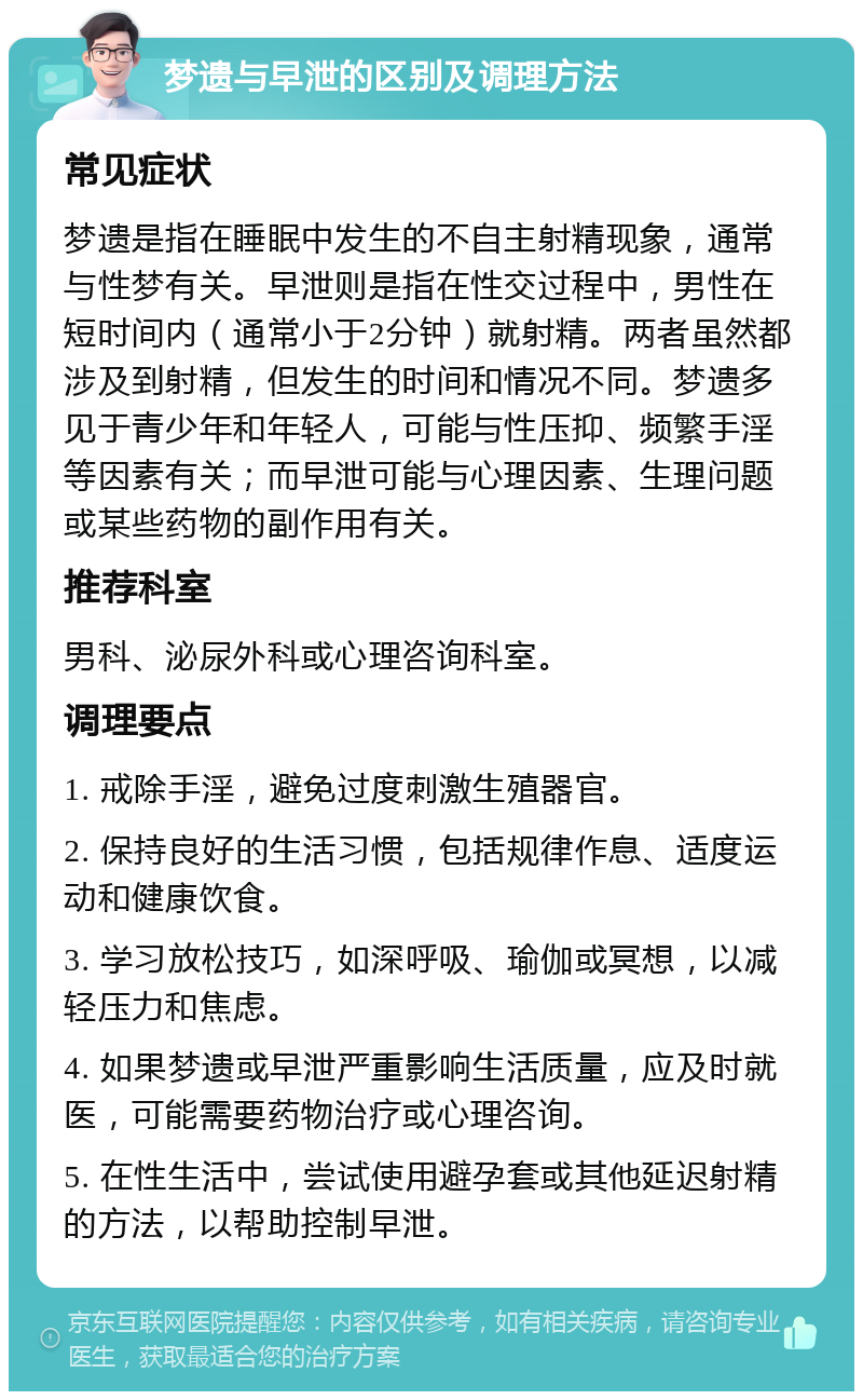 梦遗与早泄的区别及调理方法 常见症状 梦遗是指在睡眠中发生的不自主射精现象，通常与性梦有关。早泄则是指在性交过程中，男性在短时间内（通常小于2分钟）就射精。两者虽然都涉及到射精，但发生的时间和情况不同。梦遗多见于青少年和年轻人，可能与性压抑、频繁手淫等因素有关；而早泄可能与心理因素、生理问题或某些药物的副作用有关。 推荐科室 男科、泌尿外科或心理咨询科室。 调理要点 1. 戒除手淫，避免过度刺激生殖器官。 2. 保持良好的生活习惯，包括规律作息、适度运动和健康饮食。 3. 学习放松技巧，如深呼吸、瑜伽或冥想，以减轻压力和焦虑。 4. 如果梦遗或早泄严重影响生活质量，应及时就医，可能需要药物治疗或心理咨询。 5. 在性生活中，尝试使用避孕套或其他延迟射精的方法，以帮助控制早泄。