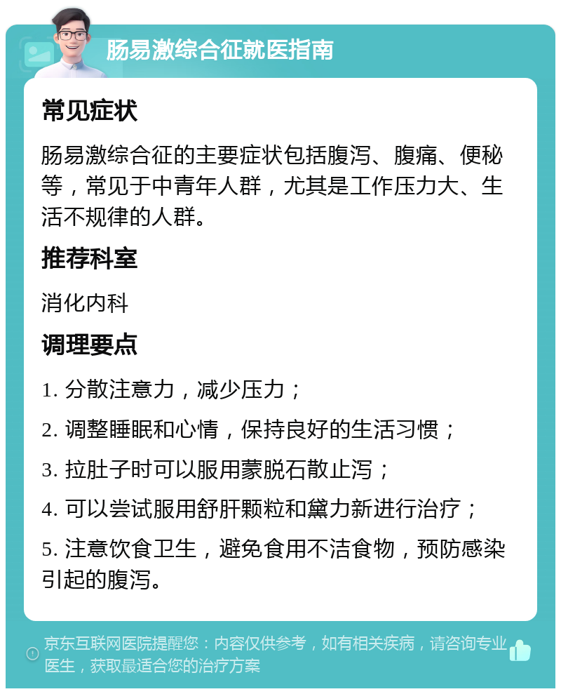 肠易激综合征就医指南 常见症状 肠易激综合征的主要症状包括腹泻、腹痛、便秘等，常见于中青年人群，尤其是工作压力大、生活不规律的人群。 推荐科室 消化内科 调理要点 1. 分散注意力，减少压力； 2. 调整睡眠和心情，保持良好的生活习惯； 3. 拉肚子时可以服用蒙脱石散止泻； 4. 可以尝试服用舒肝颗粒和黛力新进行治疗； 5. 注意饮食卫生，避免食用不洁食物，预防感染引起的腹泻。