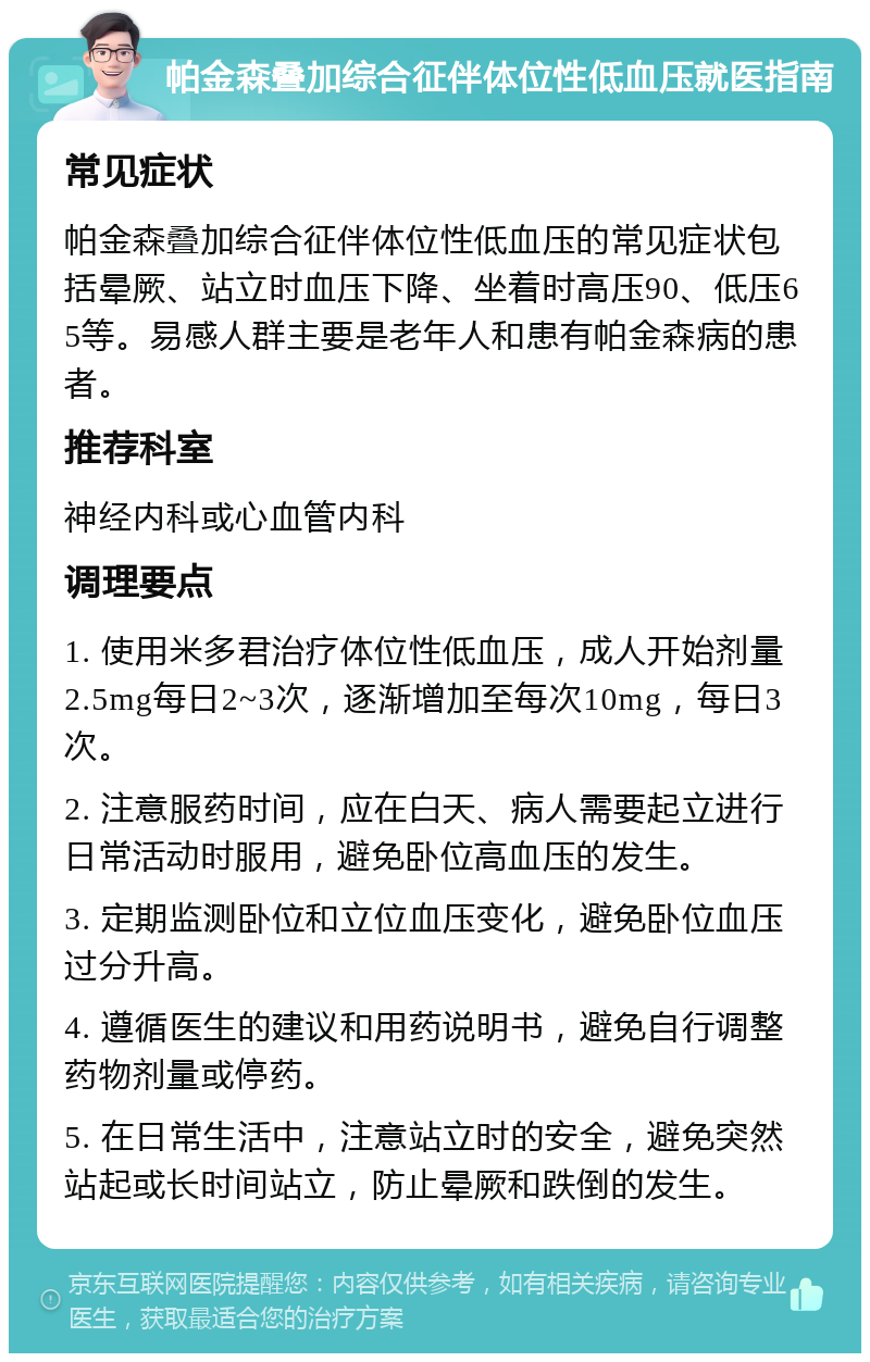 帕金森叠加综合征伴体位性低血压就医指南 常见症状 帕金森叠加综合征伴体位性低血压的常见症状包括晕厥、站立时血压下降、坐着时高压90、低压65等。易感人群主要是老年人和患有帕金森病的患者。 推荐科室 神经内科或心血管内科 调理要点 1. 使用米多君治疗体位性低血压，成人开始剂量2.5mg每日2~3次，逐渐增加至每次10mg，每日3次。 2. 注意服药时间，应在白天、病人需要起立进行日常活动时服用，避免卧位高血压的发生。 3. 定期监测卧位和立位血压变化，避免卧位血压过分升高。 4. 遵循医生的建议和用药说明书，避免自行调整药物剂量或停药。 5. 在日常生活中，注意站立时的安全，避免突然站起或长时间站立，防止晕厥和跌倒的发生。