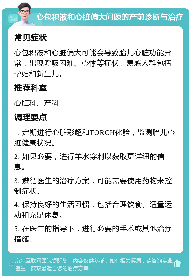 心包积液和心脏偏大问题的产前诊断与治疗 常见症状 心包积液和心脏偏大可能会导致胎儿心脏功能异常，出现呼吸困难、心悸等症状。易感人群包括孕妇和新生儿。 推荐科室 心脏科、产科 调理要点 1. 定期进行心脏彩超和TORCH化验，监测胎儿心脏健康状况。 2. 如果必要，进行羊水穿刺以获取更详细的信息。 3. 遵循医生的治疗方案，可能需要使用药物来控制症状。 4. 保持良好的生活习惯，包括合理饮食、适量运动和充足休息。 5. 在医生的指导下，进行必要的手术或其他治疗措施。