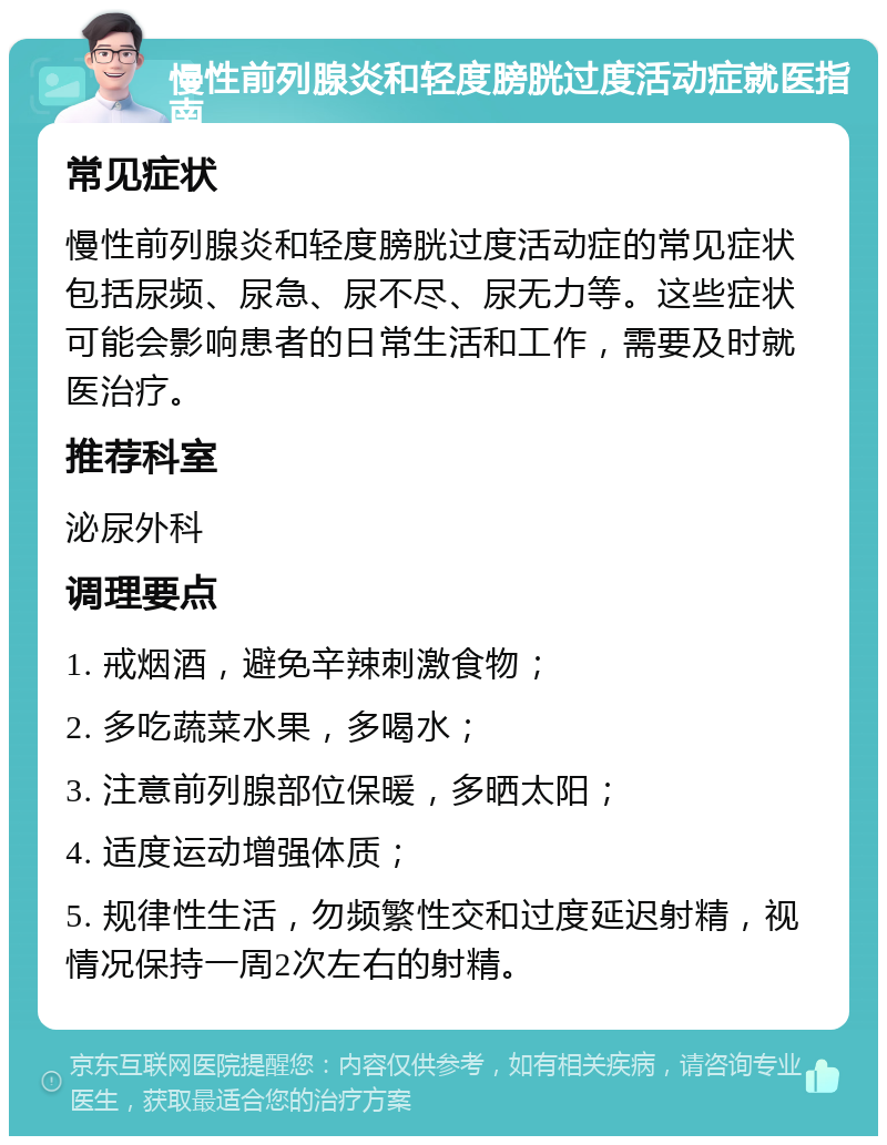 慢性前列腺炎和轻度膀胱过度活动症就医指南 常见症状 慢性前列腺炎和轻度膀胱过度活动症的常见症状包括尿频、尿急、尿不尽、尿无力等。这些症状可能会影响患者的日常生活和工作，需要及时就医治疗。 推荐科室 泌尿外科 调理要点 1. 戒烟酒，避免辛辣刺激食物； 2. 多吃蔬菜水果，多喝水； 3. 注意前列腺部位保暖，多晒太阳； 4. 适度运动增强体质； 5. 规律性生活，勿频繁性交和过度延迟射精，视情况保持一周2次左右的射精。