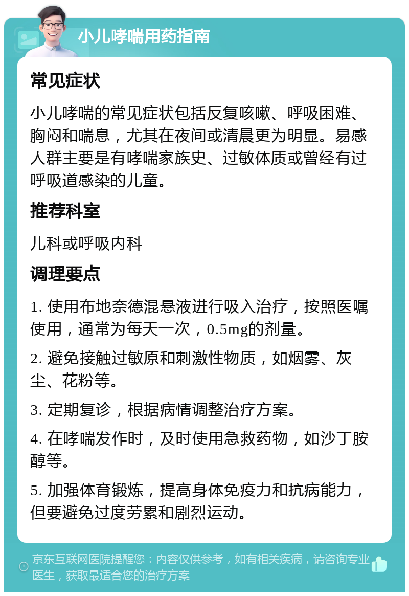 小儿哮喘用药指南 常见症状 小儿哮喘的常见症状包括反复咳嗽、呼吸困难、胸闷和喘息，尤其在夜间或清晨更为明显。易感人群主要是有哮喘家族史、过敏体质或曾经有过呼吸道感染的儿童。 推荐科室 儿科或呼吸内科 调理要点 1. 使用布地奈德混悬液进行吸入治疗，按照医嘱使用，通常为每天一次，0.5mg的剂量。 2. 避免接触过敏原和刺激性物质，如烟雾、灰尘、花粉等。 3. 定期复诊，根据病情调整治疗方案。 4. 在哮喘发作时，及时使用急救药物，如沙丁胺醇等。 5. 加强体育锻炼，提高身体免疫力和抗病能力，但要避免过度劳累和剧烈运动。