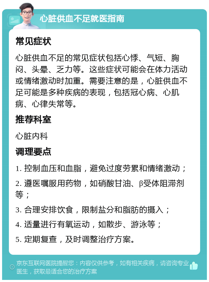 心脏供血不足就医指南 常见症状 心脏供血不足的常见症状包括心悸、气短、胸闷、头晕、乏力等。这些症状可能会在体力活动或情绪激动时加重。需要注意的是，心脏供血不足可能是多种疾病的表现，包括冠心病、心肌病、心律失常等。 推荐科室 心脏内科 调理要点 1. 控制血压和血脂，避免过度劳累和情绪激动； 2. 遵医嘱服用药物，如硝酸甘油、β受体阻滞剂等； 3. 合理安排饮食，限制盐分和脂肪的摄入； 4. 适量进行有氧运动，如散步、游泳等； 5. 定期复查，及时调整治疗方案。