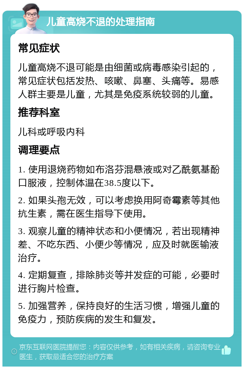 儿童高烧不退的处理指南 常见症状 儿童高烧不退可能是由细菌或病毒感染引起的，常见症状包括发热、咳嗽、鼻塞、头痛等。易感人群主要是儿童，尤其是免疫系统较弱的儿童。 推荐科室 儿科或呼吸内科 调理要点 1. 使用退烧药物如布洛芬混悬液或对乙酰氨基酚口服液，控制体温在38.5度以下。 2. 如果头孢无效，可以考虑换用阿奇霉素等其他抗生素，需在医生指导下使用。 3. 观察儿童的精神状态和小便情况，若出现精神差、不吃东西、小便少等情况，应及时就医输液治疗。 4. 定期复查，排除肺炎等并发症的可能，必要时进行胸片检查。 5. 加强营养，保持良好的生活习惯，增强儿童的免疫力，预防疾病的发生和复发。