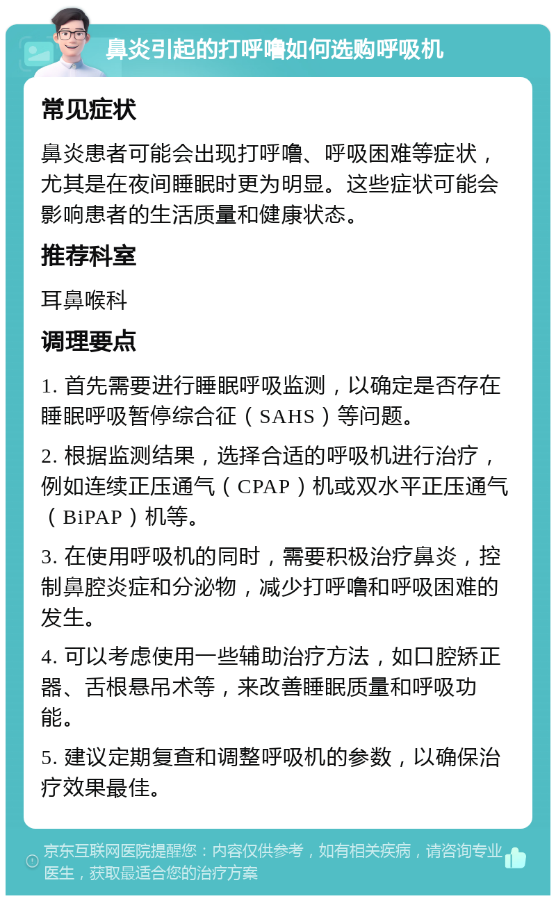 鼻炎引起的打呼噜如何选购呼吸机 常见症状 鼻炎患者可能会出现打呼噜、呼吸困难等症状，尤其是在夜间睡眠时更为明显。这些症状可能会影响患者的生活质量和健康状态。 推荐科室 耳鼻喉科 调理要点 1. 首先需要进行睡眠呼吸监测，以确定是否存在睡眠呼吸暂停综合征（SAHS）等问题。 2. 根据监测结果，选择合适的呼吸机进行治疗，例如连续正压通气（CPAP）机或双水平正压通气（BiPAP）机等。 3. 在使用呼吸机的同时，需要积极治疗鼻炎，控制鼻腔炎症和分泌物，减少打呼噜和呼吸困难的发生。 4. 可以考虑使用一些辅助治疗方法，如口腔矫正器、舌根悬吊术等，来改善睡眠质量和呼吸功能。 5. 建议定期复查和调整呼吸机的参数，以确保治疗效果最佳。