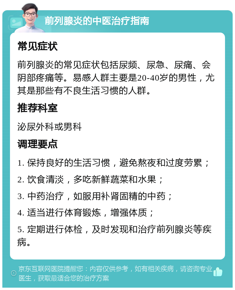 前列腺炎的中医治疗指南 常见症状 前列腺炎的常见症状包括尿频、尿急、尿痛、会阴部疼痛等。易感人群主要是20-40岁的男性，尤其是那些有不良生活习惯的人群。 推荐科室 泌尿外科或男科 调理要点 1. 保持良好的生活习惯，避免熬夜和过度劳累； 2. 饮食清淡，多吃新鲜蔬菜和水果； 3. 中药治疗，如服用补肾固精的中药； 4. 适当进行体育锻炼，增强体质； 5. 定期进行体检，及时发现和治疗前列腺炎等疾病。