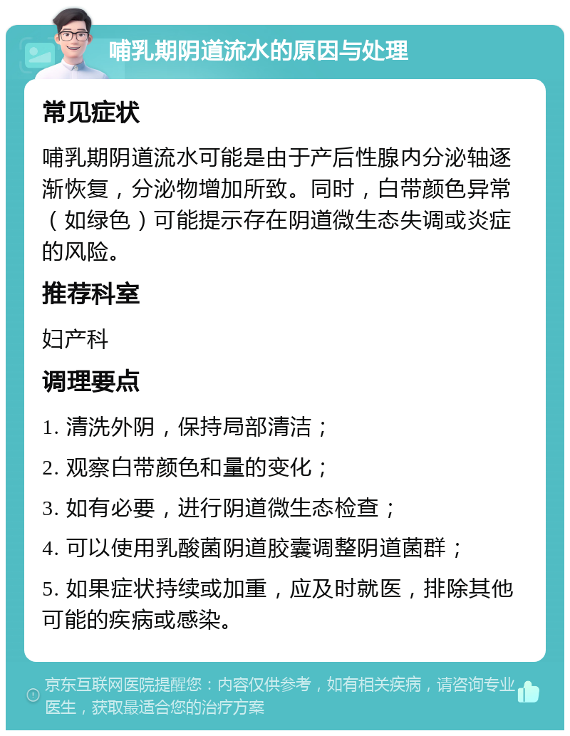 哺乳期阴道流水的原因与处理 常见症状 哺乳期阴道流水可能是由于产后性腺内分泌轴逐渐恢复，分泌物增加所致。同时，白带颜色异常（如绿色）可能提示存在阴道微生态失调或炎症的风险。 推荐科室 妇产科 调理要点 1. 清洗外阴，保持局部清洁； 2. 观察白带颜色和量的变化； 3. 如有必要，进行阴道微生态检查； 4. 可以使用乳酸菌阴道胶囊调整阴道菌群； 5. 如果症状持续或加重，应及时就医，排除其他可能的疾病或感染。