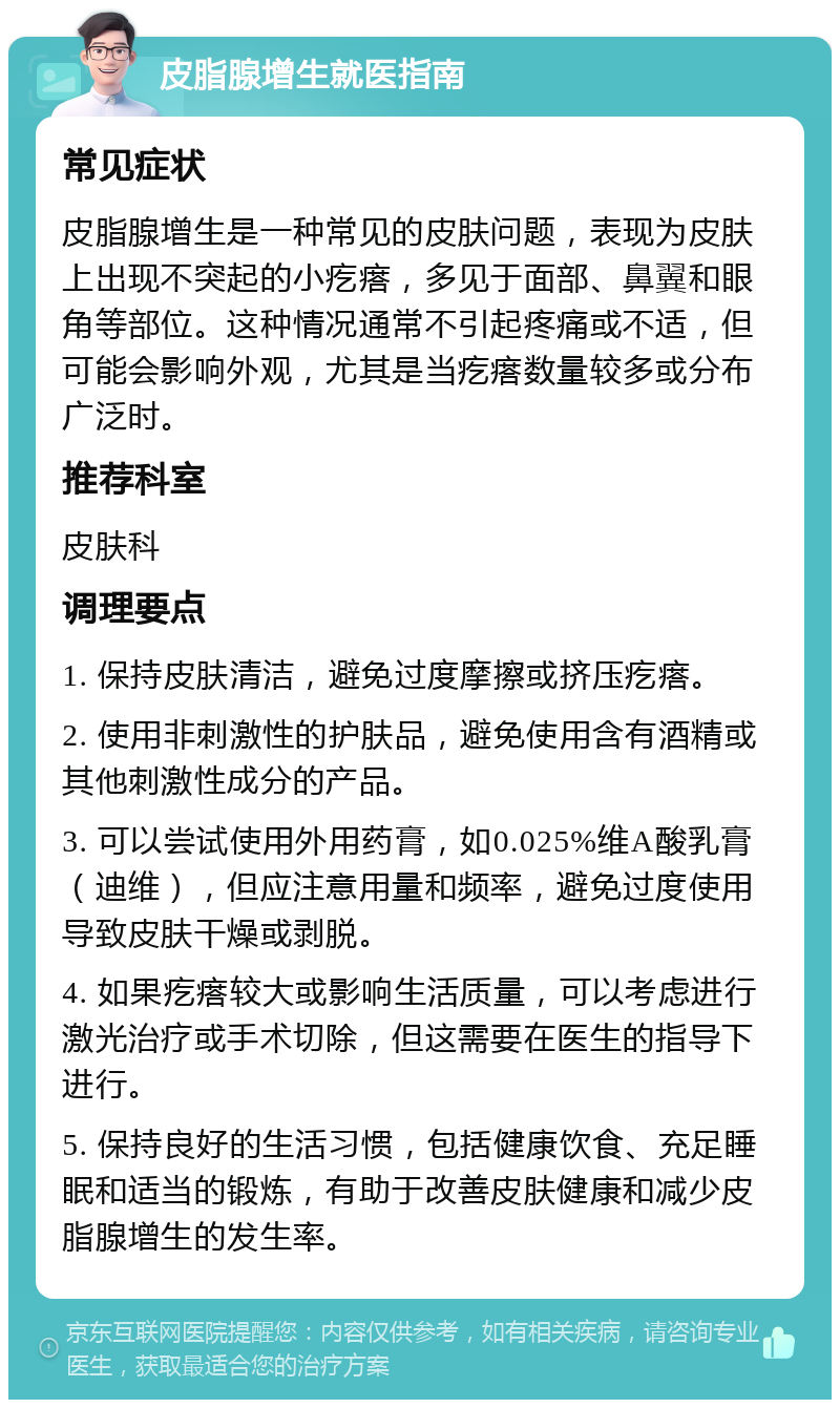 皮脂腺增生就医指南 常见症状 皮脂腺增生是一种常见的皮肤问题，表现为皮肤上出现不突起的小疙瘩，多见于面部、鼻翼和眼角等部位。这种情况通常不引起疼痛或不适，但可能会影响外观，尤其是当疙瘩数量较多或分布广泛时。 推荐科室 皮肤科 调理要点 1. 保持皮肤清洁，避免过度摩擦或挤压疙瘩。 2. 使用非刺激性的护肤品，避免使用含有酒精或其他刺激性成分的产品。 3. 可以尝试使用外用药膏，如0.025%维A酸乳膏（迪维），但应注意用量和频率，避免过度使用导致皮肤干燥或剥脱。 4. 如果疙瘩较大或影响生活质量，可以考虑进行激光治疗或手术切除，但这需要在医生的指导下进行。 5. 保持良好的生活习惯，包括健康饮食、充足睡眠和适当的锻炼，有助于改善皮肤健康和减少皮脂腺增生的发生率。