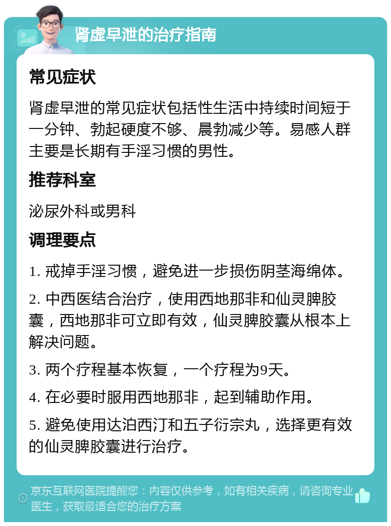 肾虚早泄的治疗指南 常见症状 肾虚早泄的常见症状包括性生活中持续时间短于一分钟、勃起硬度不够、晨勃减少等。易感人群主要是长期有手淫习惯的男性。 推荐科室 泌尿外科或男科 调理要点 1. 戒掉手淫习惯，避免进一步损伤阴茎海绵体。 2. 中西医结合治疗，使用西地那非和仙灵脾胶囊，西地那非可立即有效，仙灵脾胶囊从根本上解决问题。 3. 两个疗程基本恢复，一个疗程为9天。 4. 在必要时服用西地那非，起到辅助作用。 5. 避免使用达泊西汀和五子衍宗丸，选择更有效的仙灵脾胶囊进行治疗。