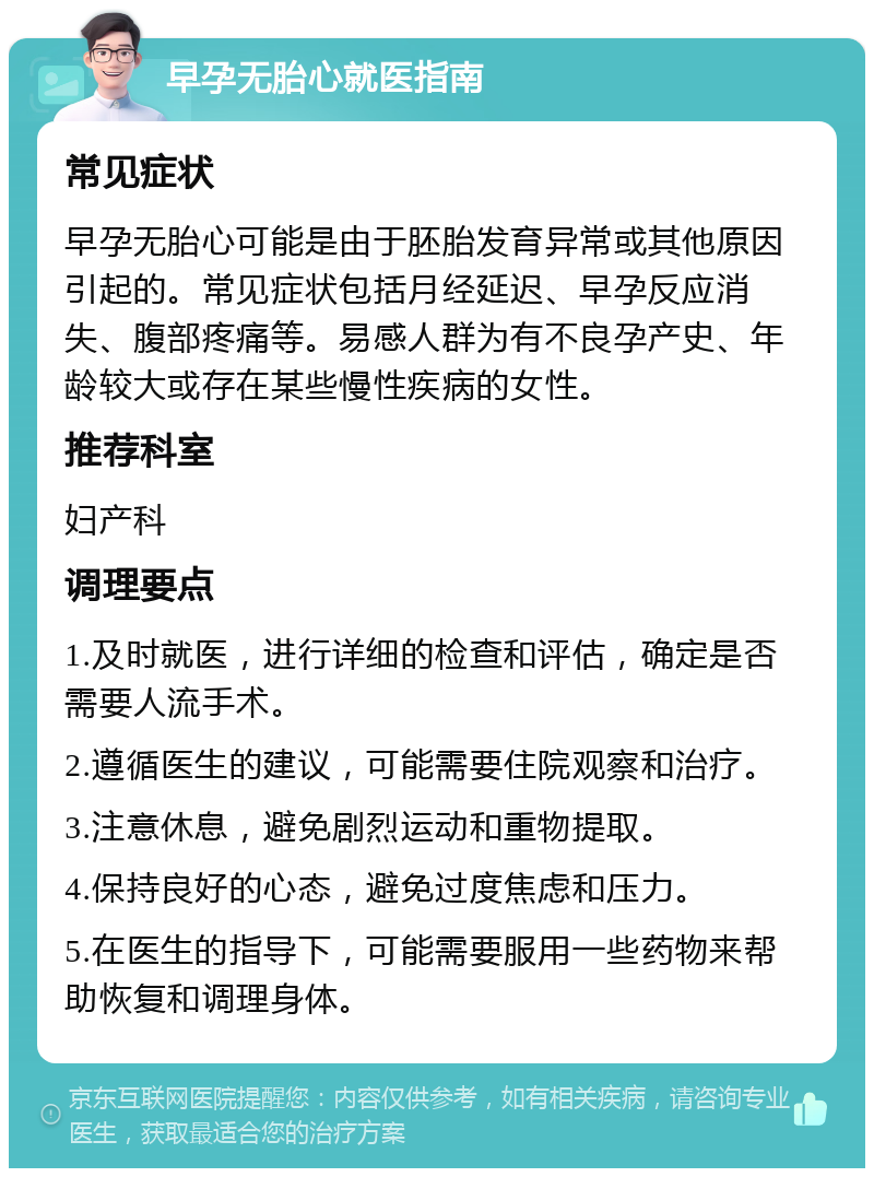 早孕无胎心就医指南 常见症状 早孕无胎心可能是由于胚胎发育异常或其他原因引起的。常见症状包括月经延迟、早孕反应消失、腹部疼痛等。易感人群为有不良孕产史、年龄较大或存在某些慢性疾病的女性。 推荐科室 妇产科 调理要点 1.及时就医，进行详细的检查和评估，确定是否需要人流手术。 2.遵循医生的建议，可能需要住院观察和治疗。 3.注意休息，避免剧烈运动和重物提取。 4.保持良好的心态，避免过度焦虑和压力。 5.在医生的指导下，可能需要服用一些药物来帮助恢复和调理身体。