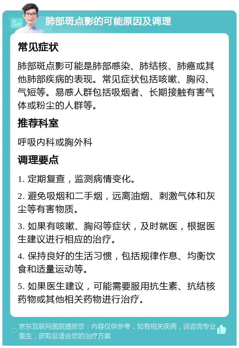 肺部斑点影的可能原因及调理 常见症状 肺部斑点影可能是肺部感染、肺结核、肺癌或其他肺部疾病的表现。常见症状包括咳嗽、胸闷、气短等。易感人群包括吸烟者、长期接触有害气体或粉尘的人群等。 推荐科室 呼吸内科或胸外科 调理要点 1. 定期复查，监测病情变化。 2. 避免吸烟和二手烟，远离油烟、刺激气体和灰尘等有害物质。 3. 如果有咳嗽、胸闷等症状，及时就医，根据医生建议进行相应的治疗。 4. 保持良好的生活习惯，包括规律作息、均衡饮食和适量运动等。 5. 如果医生建议，可能需要服用抗生素、抗结核药物或其他相关药物进行治疗。