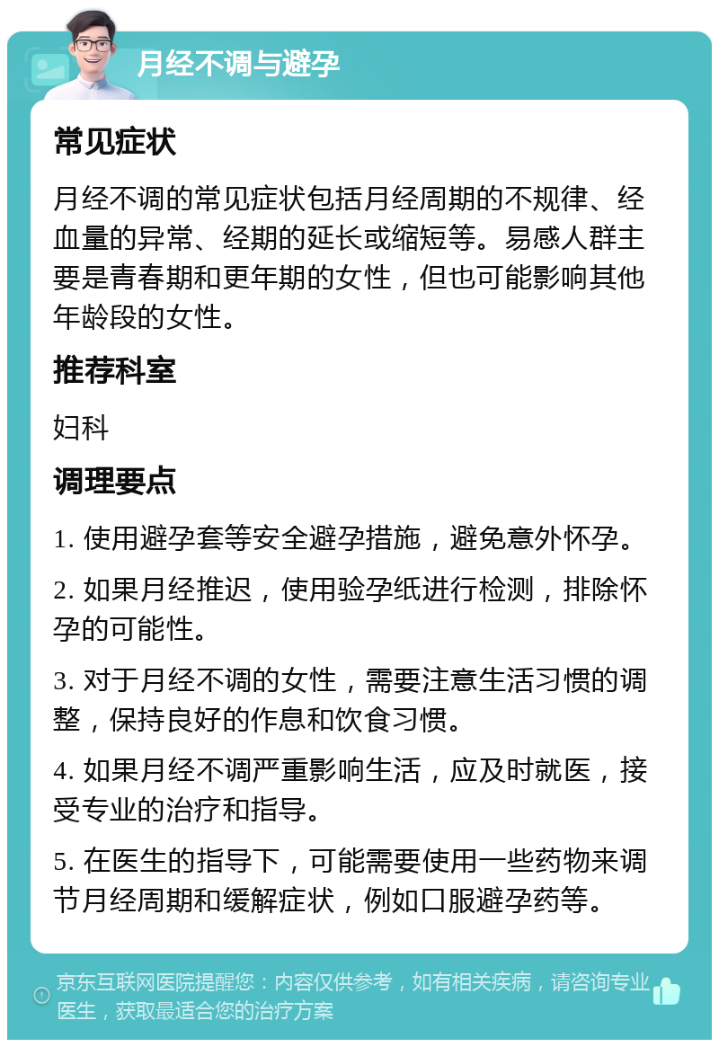 月经不调与避孕 常见症状 月经不调的常见症状包括月经周期的不规律、经血量的异常、经期的延长或缩短等。易感人群主要是青春期和更年期的女性，但也可能影响其他年龄段的女性。 推荐科室 妇科 调理要点 1. 使用避孕套等安全避孕措施，避免意外怀孕。 2. 如果月经推迟，使用验孕纸进行检测，排除怀孕的可能性。 3. 对于月经不调的女性，需要注意生活习惯的调整，保持良好的作息和饮食习惯。 4. 如果月经不调严重影响生活，应及时就医，接受专业的治疗和指导。 5. 在医生的指导下，可能需要使用一些药物来调节月经周期和缓解症状，例如口服避孕药等。