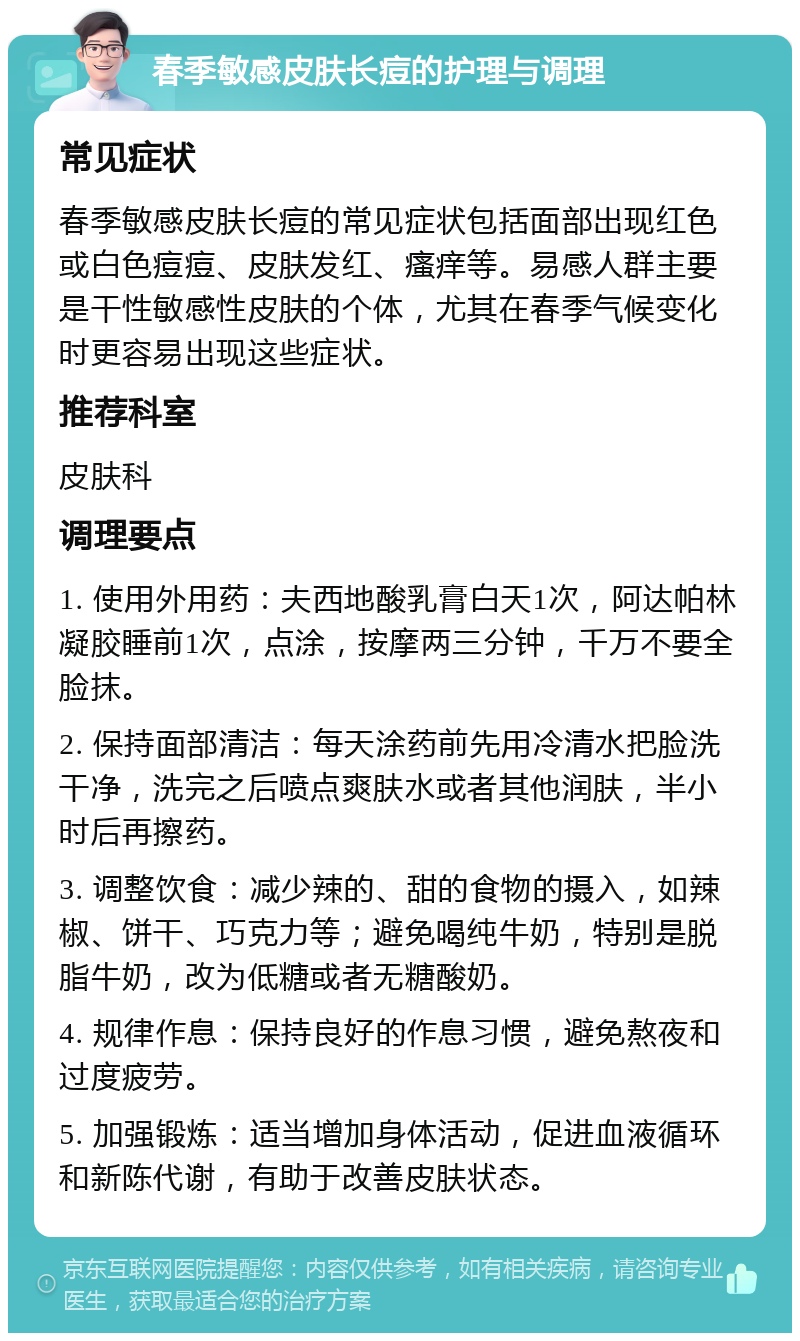 春季敏感皮肤长痘的护理与调理 常见症状 春季敏感皮肤长痘的常见症状包括面部出现红色或白色痘痘、皮肤发红、瘙痒等。易感人群主要是干性敏感性皮肤的个体，尤其在春季气候变化时更容易出现这些症状。 推荐科室 皮肤科 调理要点 1. 使用外用药：夫西地酸乳膏白天1次，阿达帕林凝胶睡前1次，点涂，按摩两三分钟，千万不要全脸抹。 2. 保持面部清洁：每天涂药前先用冷清水把脸洗干净，洗完之后喷点爽肤水或者其他润肤，半小时后再擦药。 3. 调整饮食：减少辣的、甜的食物的摄入，如辣椒、饼干、巧克力等；避免喝纯牛奶，特别是脱脂牛奶，改为低糖或者无糖酸奶。 4. 规律作息：保持良好的作息习惯，避免熬夜和过度疲劳。 5. 加强锻炼：适当增加身体活动，促进血液循环和新陈代谢，有助于改善皮肤状态。