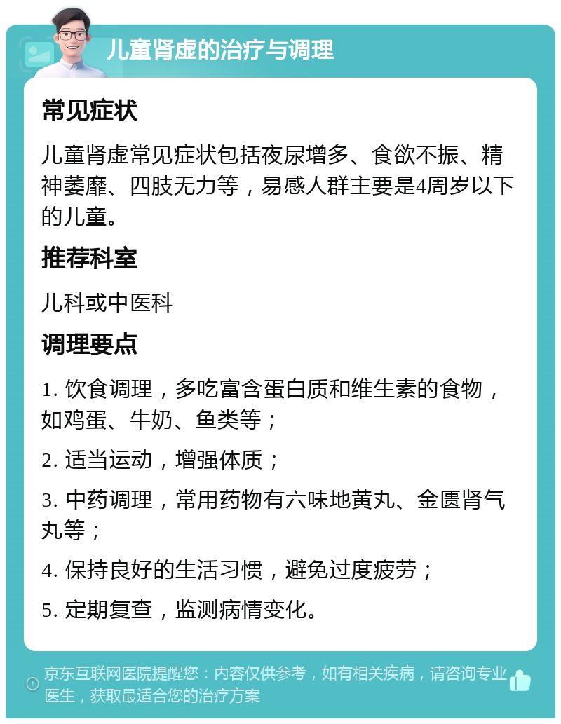 儿童肾虚的治疗与调理 常见症状 儿童肾虚常见症状包括夜尿增多、食欲不振、精神萎靡、四肢无力等，易感人群主要是4周岁以下的儿童。 推荐科室 儿科或中医科 调理要点 1. 饮食调理，多吃富含蛋白质和维生素的食物，如鸡蛋、牛奶、鱼类等； 2. 适当运动，增强体质； 3. 中药调理，常用药物有六味地黄丸、金匮肾气丸等； 4. 保持良好的生活习惯，避免过度疲劳； 5. 定期复查，监测病情变化。