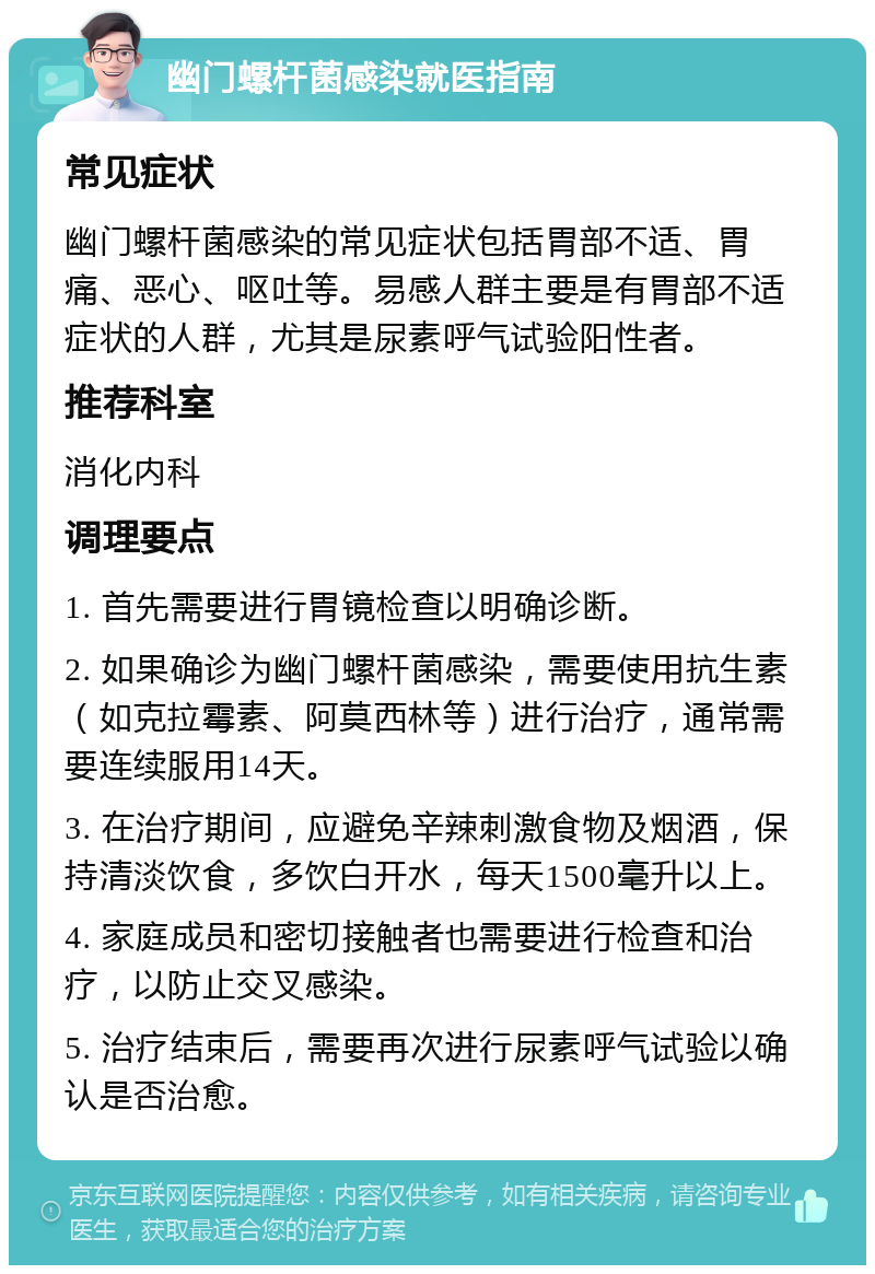 幽门螺杆菌感染就医指南 常见症状 幽门螺杆菌感染的常见症状包括胃部不适、胃痛、恶心、呕吐等。易感人群主要是有胃部不适症状的人群，尤其是尿素呼气试验阳性者。 推荐科室 消化内科 调理要点 1. 首先需要进行胃镜检查以明确诊断。 2. 如果确诊为幽门螺杆菌感染，需要使用抗生素（如克拉霉素、阿莫西林等）进行治疗，通常需要连续服用14天。 3. 在治疗期间，应避免辛辣刺激食物及烟酒，保持清淡饮食，多饮白开水，每天1500毫升以上。 4. 家庭成员和密切接触者也需要进行检查和治疗，以防止交叉感染。 5. 治疗结束后，需要再次进行尿素呼气试验以确认是否治愈。