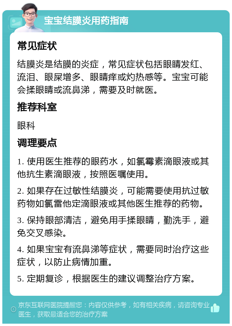 宝宝结膜炎用药指南 常见症状 结膜炎是结膜的炎症，常见症状包括眼睛发红、流泪、眼屎增多、眼睛痒或灼热感等。宝宝可能会揉眼睛或流鼻涕，需要及时就医。 推荐科室 眼科 调理要点 1. 使用医生推荐的眼药水，如氯霉素滴眼液或其他抗生素滴眼液，按照医嘱使用。 2. 如果存在过敏性结膜炎，可能需要使用抗过敏药物如氯雷他定滴眼液或其他医生推荐的药物。 3. 保持眼部清洁，避免用手揉眼睛，勤洗手，避免交叉感染。 4. 如果宝宝有流鼻涕等症状，需要同时治疗这些症状，以防止病情加重。 5. 定期复诊，根据医生的建议调整治疗方案。