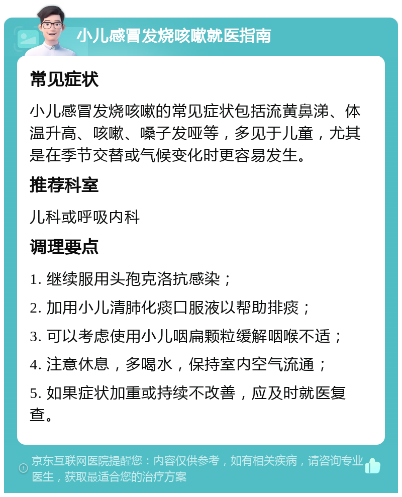 小儿感冒发烧咳嗽就医指南 常见症状 小儿感冒发烧咳嗽的常见症状包括流黄鼻涕、体温升高、咳嗽、嗓子发哑等，多见于儿童，尤其是在季节交替或气候变化时更容易发生。 推荐科室 儿科或呼吸内科 调理要点 1. 继续服用头孢克洛抗感染； 2. 加用小儿清肺化痰口服液以帮助排痰； 3. 可以考虑使用小儿咽扁颗粒缓解咽喉不适； 4. 注意休息，多喝水，保持室内空气流通； 5. 如果症状加重或持续不改善，应及时就医复查。