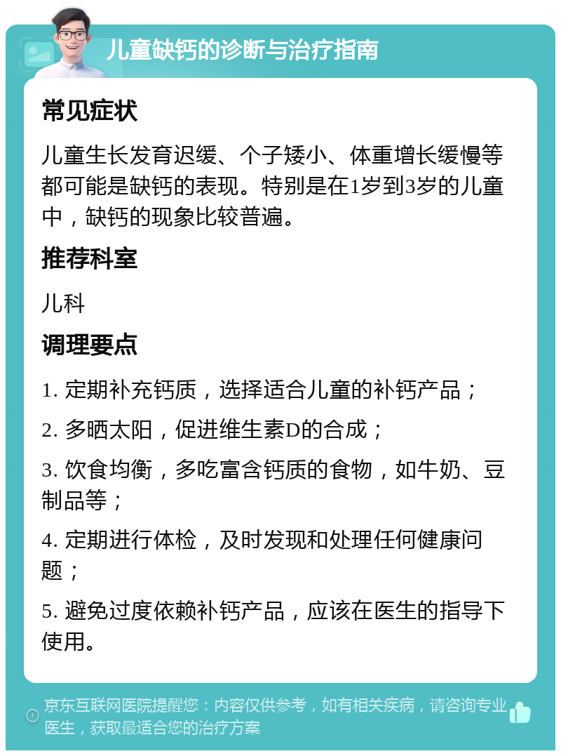 儿童缺钙的诊断与治疗指南 常见症状 儿童生长发育迟缓、个子矮小、体重增长缓慢等都可能是缺钙的表现。特别是在1岁到3岁的儿童中，缺钙的现象比较普遍。 推荐科室 儿科 调理要点 1. 定期补充钙质，选择适合儿童的补钙产品； 2. 多晒太阳，促进维生素D的合成； 3. 饮食均衡，多吃富含钙质的食物，如牛奶、豆制品等； 4. 定期进行体检，及时发现和处理任何健康问题； 5. 避免过度依赖补钙产品，应该在医生的指导下使用。