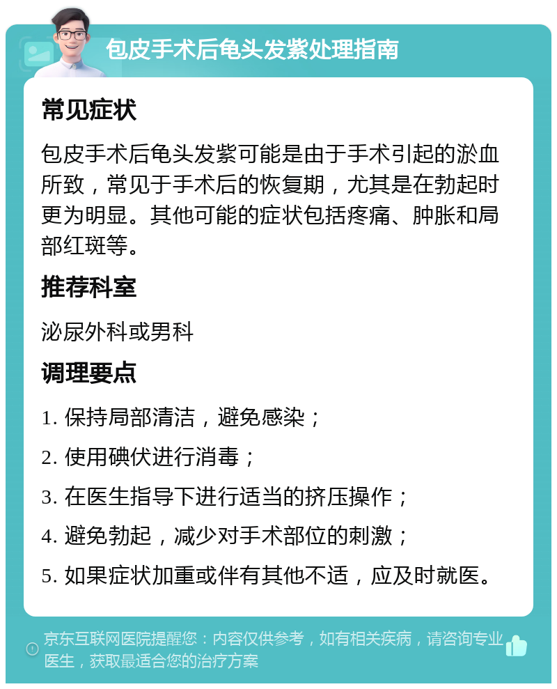 包皮手术后龟头发紫处理指南 常见症状 包皮手术后龟头发紫可能是由于手术引起的淤血所致，常见于手术后的恢复期，尤其是在勃起时更为明显。其他可能的症状包括疼痛、肿胀和局部红斑等。 推荐科室 泌尿外科或男科 调理要点 1. 保持局部清洁，避免感染； 2. 使用碘伏进行消毒； 3. 在医生指导下进行适当的挤压操作； 4. 避免勃起，减少对手术部位的刺激； 5. 如果症状加重或伴有其他不适，应及时就医。