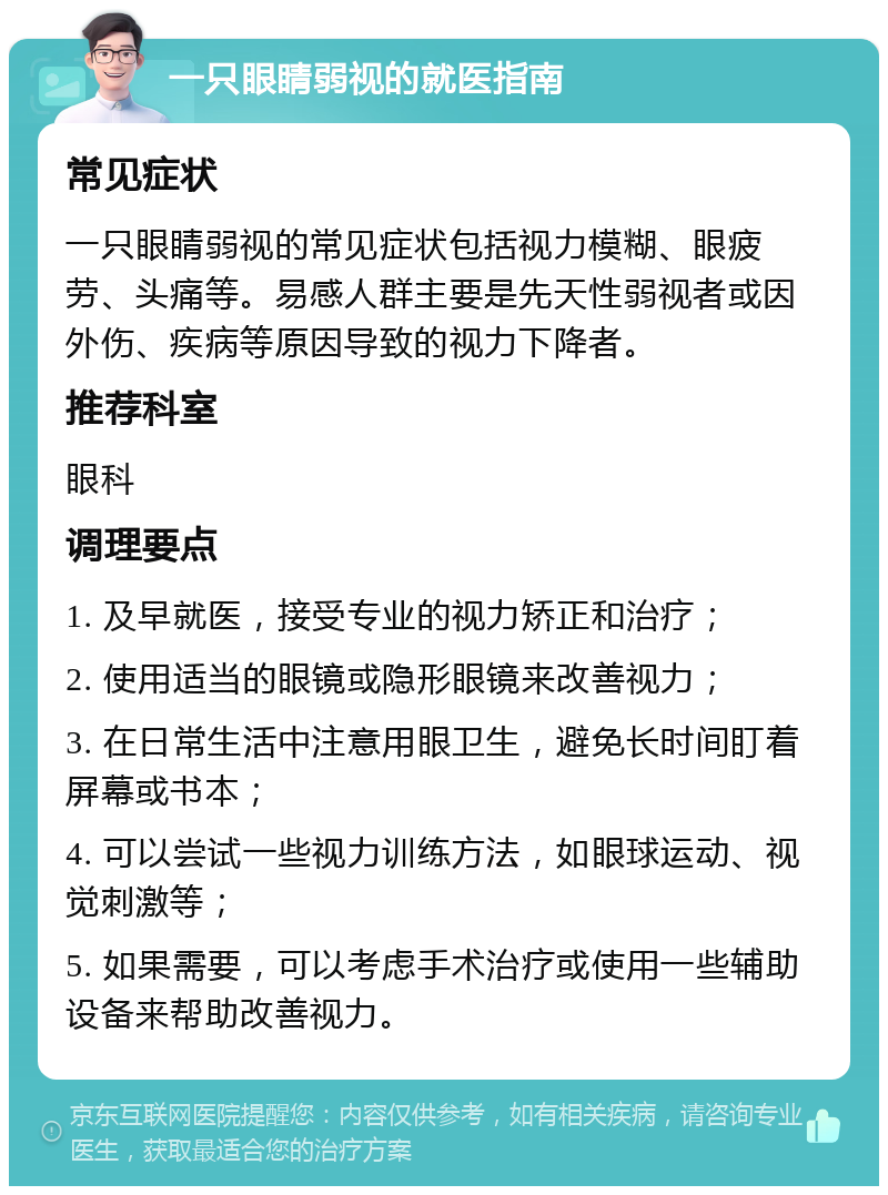 一只眼睛弱视的就医指南 常见症状 一只眼睛弱视的常见症状包括视力模糊、眼疲劳、头痛等。易感人群主要是先天性弱视者或因外伤、疾病等原因导致的视力下降者。 推荐科室 眼科 调理要点 1. 及早就医，接受专业的视力矫正和治疗； 2. 使用适当的眼镜或隐形眼镜来改善视力； 3. 在日常生活中注意用眼卫生，避免长时间盯着屏幕或书本； 4. 可以尝试一些视力训练方法，如眼球运动、视觉刺激等； 5. 如果需要，可以考虑手术治疗或使用一些辅助设备来帮助改善视力。