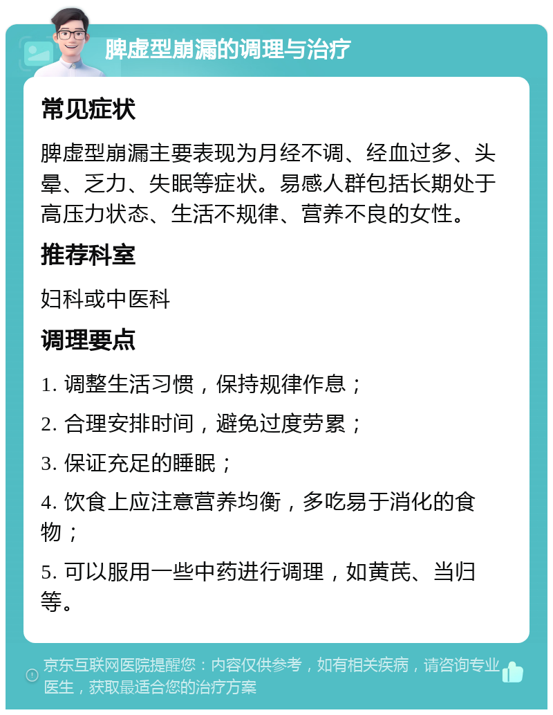 脾虚型崩漏的调理与治疗 常见症状 脾虚型崩漏主要表现为月经不调、经血过多、头晕、乏力、失眠等症状。易感人群包括长期处于高压力状态、生活不规律、营养不良的女性。 推荐科室 妇科或中医科 调理要点 1. 调整生活习惯，保持规律作息； 2. 合理安排时间，避免过度劳累； 3. 保证充足的睡眠； 4. 饮食上应注意营养均衡，多吃易于消化的食物； 5. 可以服用一些中药进行调理，如黄芪、当归等。