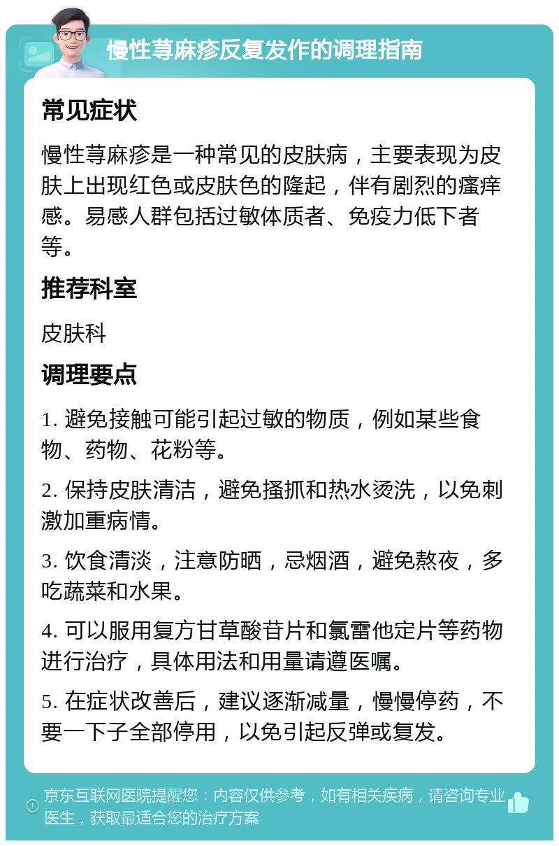 慢性荨麻疹反复发作的调理指南 常见症状 慢性荨麻疹是一种常见的皮肤病，主要表现为皮肤上出现红色或皮肤色的隆起，伴有剧烈的瘙痒感。易感人群包括过敏体质者、免疫力低下者等。 推荐科室 皮肤科 调理要点 1. 避免接触可能引起过敏的物质，例如某些食物、药物、花粉等。 2. 保持皮肤清洁，避免搔抓和热水烫洗，以免刺激加重病情。 3. 饮食清淡，注意防晒，忌烟酒，避免熬夜，多吃蔬菜和水果。 4. 可以服用复方甘草酸苷片和氯雷他定片等药物进行治疗，具体用法和用量请遵医嘱。 5. 在症状改善后，建议逐渐减量，慢慢停药，不要一下子全部停用，以免引起反弹或复发。