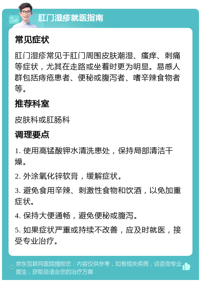 肛门湿疹就医指南 常见症状 肛门湿疹常见于肛门周围皮肤潮湿、瘙痒、刺痛等症状，尤其在走路或坐着时更为明显。易感人群包括痔疮患者、便秘或腹泻者、嗜辛辣食物者等。 推荐科室 皮肤科或肛肠科 调理要点 1. 使用高锰酸钾水清洗患处，保持局部清洁干燥。 2. 外涂氧化锌软膏，缓解症状。 3. 避免食用辛辣、刺激性食物和饮酒，以免加重症状。 4. 保持大便通畅，避免便秘或腹泻。 5. 如果症状严重或持续不改善，应及时就医，接受专业治疗。