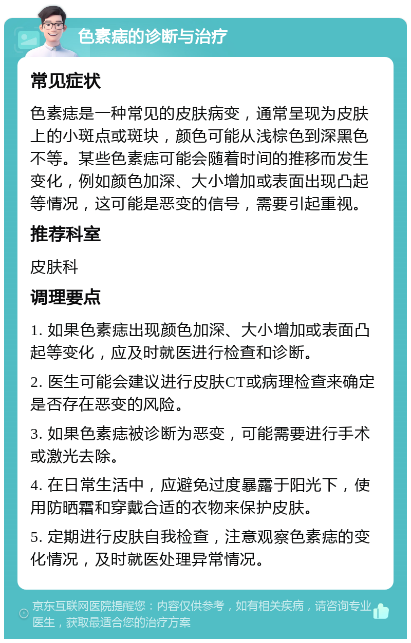 色素痣的诊断与治疗 常见症状 色素痣是一种常见的皮肤病变，通常呈现为皮肤上的小斑点或斑块，颜色可能从浅棕色到深黑色不等。某些色素痣可能会随着时间的推移而发生变化，例如颜色加深、大小增加或表面出现凸起等情况，这可能是恶变的信号，需要引起重视。 推荐科室 皮肤科 调理要点 1. 如果色素痣出现颜色加深、大小增加或表面凸起等变化，应及时就医进行检查和诊断。 2. 医生可能会建议进行皮肤CT或病理检查来确定是否存在恶变的风险。 3. 如果色素痣被诊断为恶变，可能需要进行手术或激光去除。 4. 在日常生活中，应避免过度暴露于阳光下，使用防晒霜和穿戴合适的衣物来保护皮肤。 5. 定期进行皮肤自我检查，注意观察色素痣的变化情况，及时就医处理异常情况。