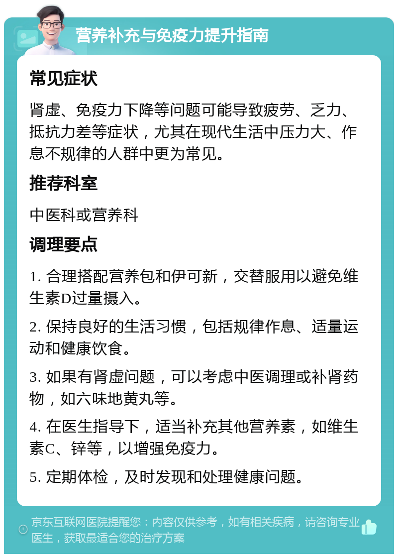 营养补充与免疫力提升指南 常见症状 肾虚、免疫力下降等问题可能导致疲劳、乏力、抵抗力差等症状，尤其在现代生活中压力大、作息不规律的人群中更为常见。 推荐科室 中医科或营养科 调理要点 1. 合理搭配营养包和伊可新，交替服用以避免维生素D过量摄入。 2. 保持良好的生活习惯，包括规律作息、适量运动和健康饮食。 3. 如果有肾虚问题，可以考虑中医调理或补肾药物，如六味地黄丸等。 4. 在医生指导下，适当补充其他营养素，如维生素C、锌等，以增强免疫力。 5. 定期体检，及时发现和处理健康问题。