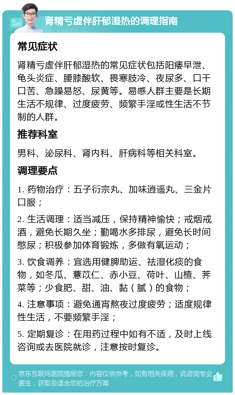 肾精亏虚伴肝郁湿热的调理指南 常见症状 肾精亏虚伴肝郁湿热的常见症状包括阳痿早泄、龟头炎症、腰膝酸软、畏寒肢冷、夜尿多、口干口苦、急躁易怒、尿黄等。易感人群主要是长期生活不规律、过度疲劳、频繁手淫或性生活不节制的人群。 推荐科室 男科、泌尿科、肾内科、肝病科等相关科室。 调理要点 1. 药物治疗：五子衍宗丸、加味逍遥丸、三金片口服； 2. 生活调理：适当减压，保持精神愉快；戒烟戒酒，避免长期久坐；勤喝水多排尿，避免长时间憋尿；积极参加体育锻炼，多做有氧运动； 3. 饮食调养：宜选用健脾助运、祛湿化痰的食物，如冬瓜、薏苡仁、赤小豆、荷叶、山楂、荠菜等；少食肥、甜、油、黏（腻）的食物； 4. 注意事项：避免通宵熬夜过度疲劳；适度规律性生活，不要频繁手淫； 5. 定期复诊：在用药过程中如有不适，及时上线咨询或去医院就诊，注意按时复诊。