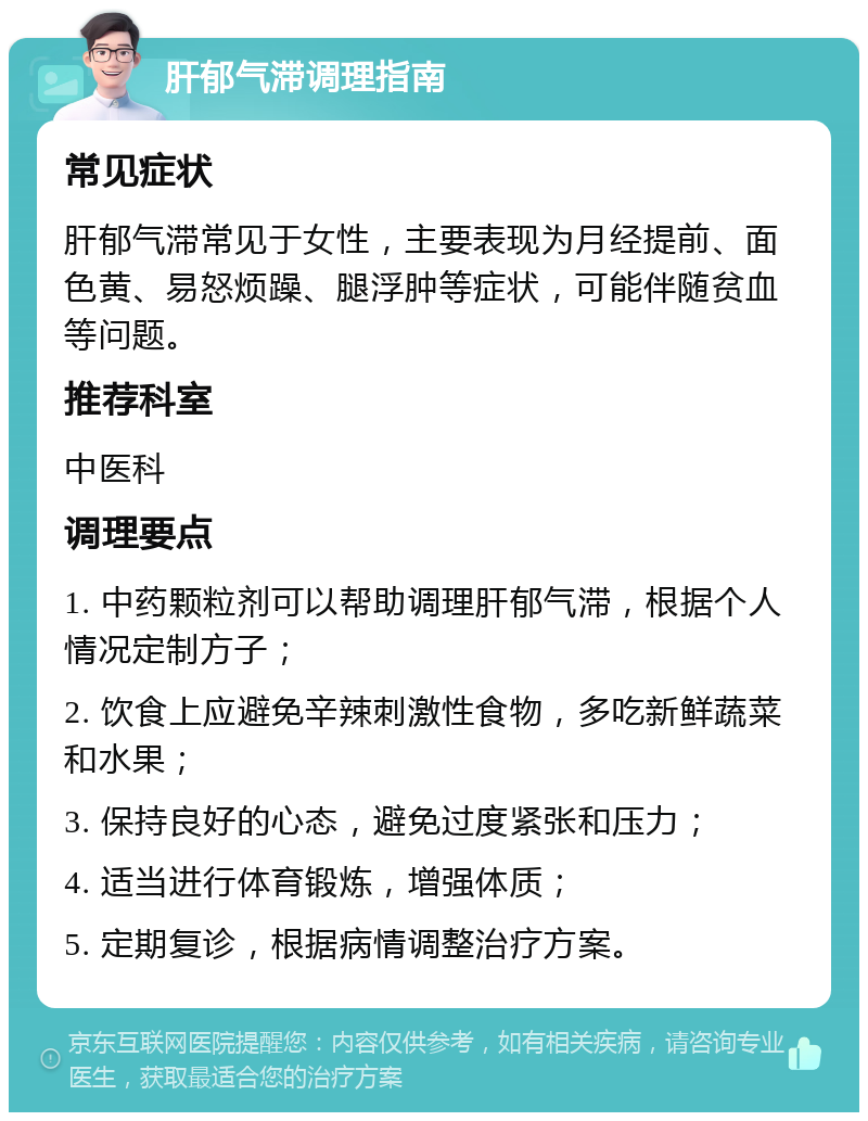 肝郁气滞调理指南 常见症状 肝郁气滞常见于女性，主要表现为月经提前、面色黄、易怒烦躁、腿浮肿等症状，可能伴随贫血等问题。 推荐科室 中医科 调理要点 1. 中药颗粒剂可以帮助调理肝郁气滞，根据个人情况定制方子； 2. 饮食上应避免辛辣刺激性食物，多吃新鲜蔬菜和水果； 3. 保持良好的心态，避免过度紧张和压力； 4. 适当进行体育锻炼，增强体质； 5. 定期复诊，根据病情调整治疗方案。