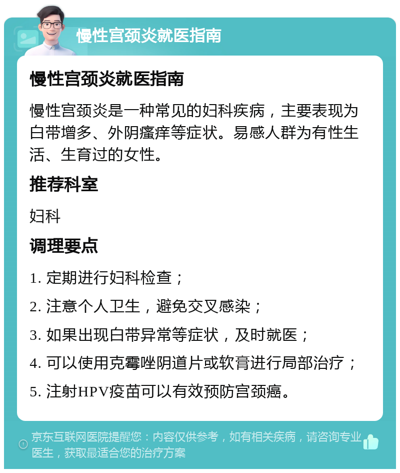 慢性宫颈炎就医指南 慢性宫颈炎就医指南 慢性宫颈炎是一种常见的妇科疾病，主要表现为白带增多、外阴瘙痒等症状。易感人群为有性生活、生育过的女性。 推荐科室 妇科 调理要点 1. 定期进行妇科检查； 2. 注意个人卫生，避免交叉感染； 3. 如果出现白带异常等症状，及时就医； 4. 可以使用克霉唑阴道片或软膏进行局部治疗； 5. 注射HPV疫苗可以有效预防宫颈癌。