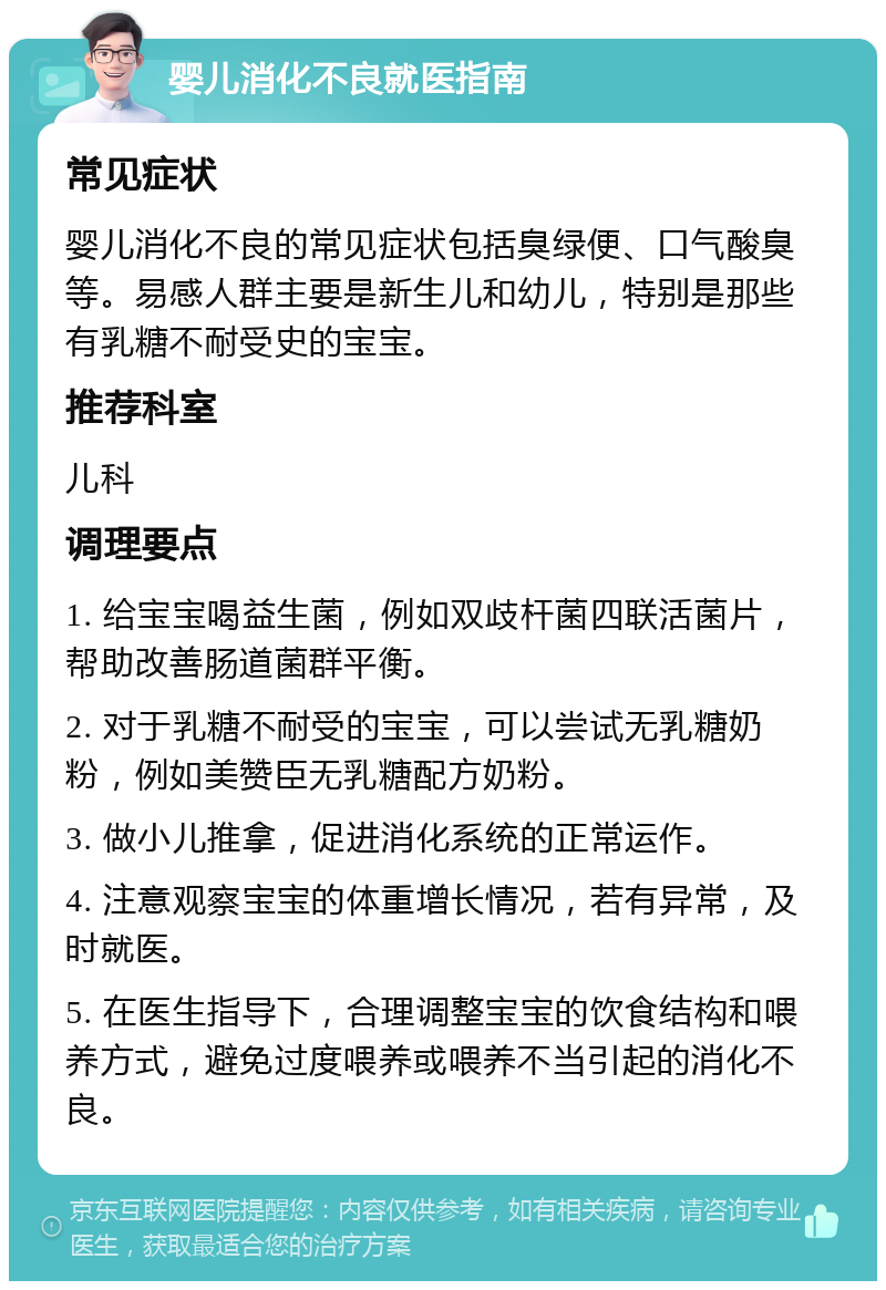 婴儿消化不良就医指南 常见症状 婴儿消化不良的常见症状包括臭绿便、口气酸臭等。易感人群主要是新生儿和幼儿，特别是那些有乳糖不耐受史的宝宝。 推荐科室 儿科 调理要点 1. 给宝宝喝益生菌，例如双歧杆菌四联活菌片，帮助改善肠道菌群平衡。 2. 对于乳糖不耐受的宝宝，可以尝试无乳糖奶粉，例如美赞臣无乳糖配方奶粉。 3. 做小儿推拿，促进消化系统的正常运作。 4. 注意观察宝宝的体重增长情况，若有异常，及时就医。 5. 在医生指导下，合理调整宝宝的饮食结构和喂养方式，避免过度喂养或喂养不当引起的消化不良。