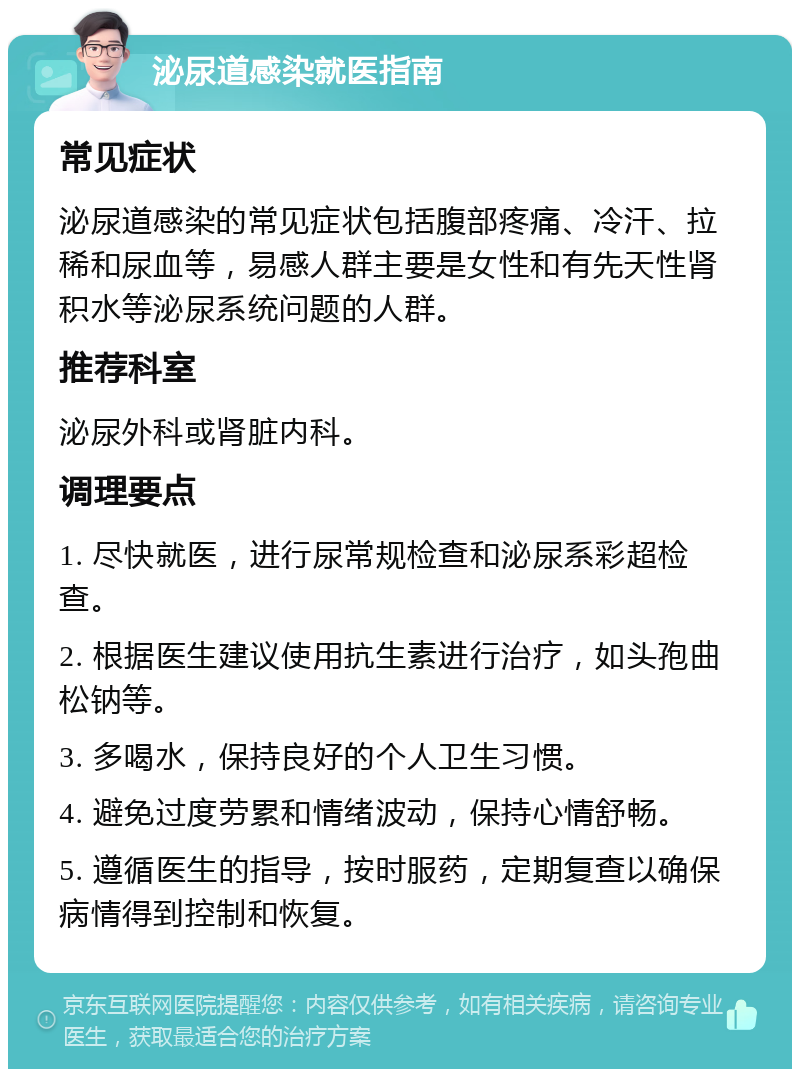 泌尿道感染就医指南 常见症状 泌尿道感染的常见症状包括腹部疼痛、冷汗、拉稀和尿血等，易感人群主要是女性和有先天性肾积水等泌尿系统问题的人群。 推荐科室 泌尿外科或肾脏内科。 调理要点 1. 尽快就医，进行尿常规检查和泌尿系彩超检查。 2. 根据医生建议使用抗生素进行治疗，如头孢曲松钠等。 3. 多喝水，保持良好的个人卫生习惯。 4. 避免过度劳累和情绪波动，保持心情舒畅。 5. 遵循医生的指导，按时服药，定期复查以确保病情得到控制和恢复。