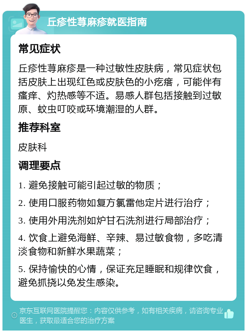 丘疹性荨麻疹就医指南 常见症状 丘疹性荨麻疹是一种过敏性皮肤病，常见症状包括皮肤上出现红色或皮肤色的小疙瘩，可能伴有瘙痒、灼热感等不适。易感人群包括接触到过敏原、蚊虫叮咬或环境潮湿的人群。 推荐科室 皮肤科 调理要点 1. 避免接触可能引起过敏的物质； 2. 使用口服药物如复方氯雷他定片进行治疗； 3. 使用外用洗剂如炉甘石洗剂进行局部治疗； 4. 饮食上避免海鲜、辛辣、易过敏食物，多吃清淡食物和新鲜水果蔬菜； 5. 保持愉快的心情，保证充足睡眠和规律饮食，避免抓挠以免发生感染。