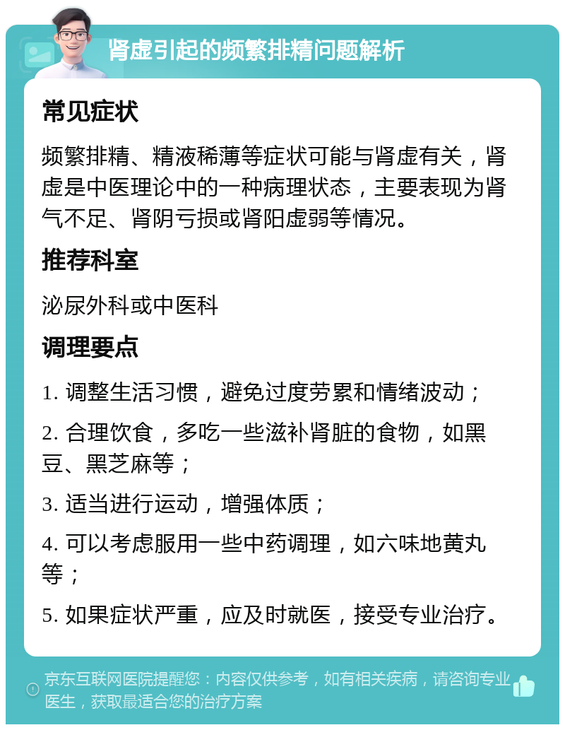 肾虚引起的频繁排精问题解析 常见症状 频繁排精、精液稀薄等症状可能与肾虚有关，肾虚是中医理论中的一种病理状态，主要表现为肾气不足、肾阴亏损或肾阳虚弱等情况。 推荐科室 泌尿外科或中医科 调理要点 1. 调整生活习惯，避免过度劳累和情绪波动； 2. 合理饮食，多吃一些滋补肾脏的食物，如黑豆、黑芝麻等； 3. 适当进行运动，增强体质； 4. 可以考虑服用一些中药调理，如六味地黄丸等； 5. 如果症状严重，应及时就医，接受专业治疗。