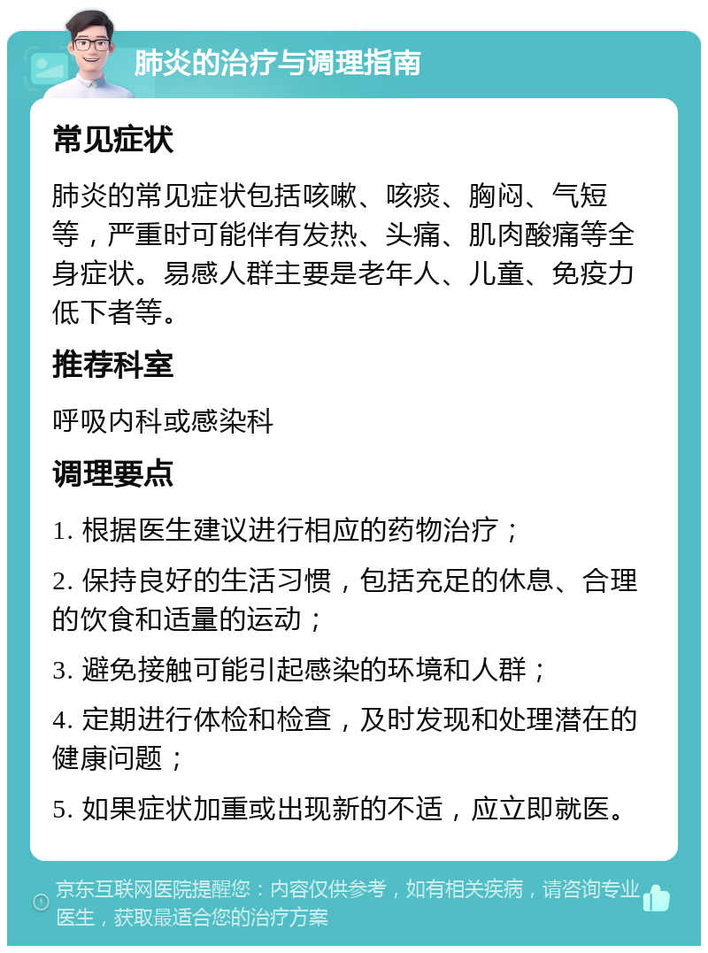 肺炎的治疗与调理指南 常见症状 肺炎的常见症状包括咳嗽、咳痰、胸闷、气短等，严重时可能伴有发热、头痛、肌肉酸痛等全身症状。易感人群主要是老年人、儿童、免疫力低下者等。 推荐科室 呼吸内科或感染科 调理要点 1. 根据医生建议进行相应的药物治疗； 2. 保持良好的生活习惯，包括充足的休息、合理的饮食和适量的运动； 3. 避免接触可能引起感染的环境和人群； 4. 定期进行体检和检查，及时发现和处理潜在的健康问题； 5. 如果症状加重或出现新的不适，应立即就医。